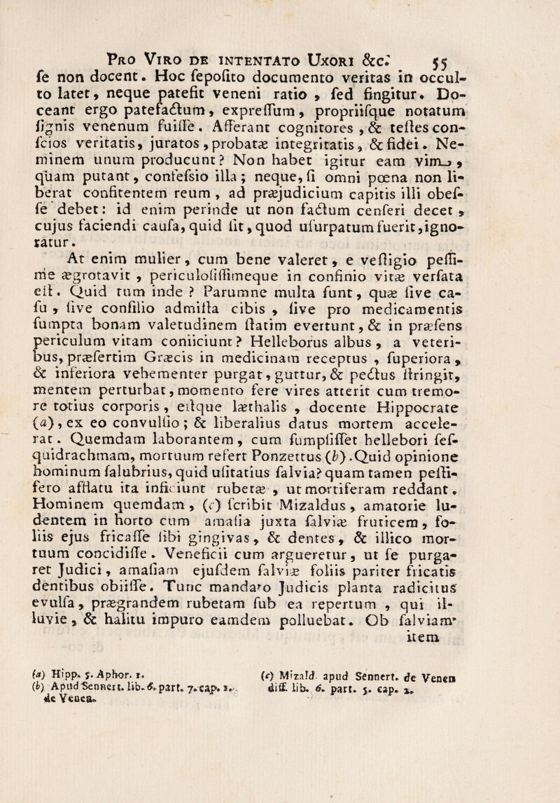 fe non docent. Hoc fepofito documento veritas in occul¬ to latet, neque patefit veneni ratio , fed fingitur. Do¬ ceant ergo patefadlum, expreffura, propriifque notatum lignis venenum fuiffe. Afferant cognitores , & teftescon- 1'cios veritatis, juratos , probatae integritatis, & fidei. Ne¬ minem unum producunt ? Non habet igitur eam vim_> , quam putant, confefsio illa; neque,(i omni poena non li¬ berat confitentem reum , ad praejudicium capitis illi obef- fe debet: id enim perinde ut non fadlum cenferi decet , cujus faciendi caufa, quid fit,quod ufurpatumfuerit,igno¬ ratur. At enim mulier, cum bene valeret, e vefiigio pefii- rrie aegrotavit , periculoliffimeque in confinio vine verfata eil. Quid tum inde ? Parumne multa funt, qu® live ca- lu , live confilio admilla cibis , live pro medicamentis fumpta bonam valetudinem ftatim evertunt, & in prtefens periculum vitam conficiunt? Helleborus albus , a veteri¬ bus, praefertim Grscis in medicinam receptus , fuperiora , & inferiora vehementer purgat,guttur,& pedtus ftringir, mentem perturbat, momento fere vires atterit cum tremo¬ re totius corporis, effque lajthalis , docente Hippocrate (a), ex eoconvuliio; & liberalius datus mortem accele¬ rat. Quemdam laborantem, cum fumpliflet hellebori fefc quidrachmam, mortuum refert Ponzettus (&) .Quid opinione hominum falubrius, quid ufitatius falvia?quam tamen pelti¬ fero afflatu ita inficiunt ruber® » ut mortiferam reddant. Hominem quemdam, (c) fcribit Mizaldus, amatorie lu¬ dentem in horto cum araalia juxta falvi® fruticem, fo¬ liis ejus fricaffe iibi gingivas, & dentes, & illico mor¬ tuum concidiffe. Veneficii cum argueretur, ut fe purga¬ ret Judici, amaliam ejufdem falvi® foliis pariter fricatis dentibus obiiffe. Tunc mandabo Judicis planta radicitus evulfa, pr®grandem rubetam fub ea repertum , qui il¬ luvie, & halitu impuro eamdem polluebat. Ob falviam* item (a) Hipj>. 5. Apbor. r. (r) Mizafd. apud Sennert» de Veneni (b) ApudSenncrt. iib-i&part* j.eajp* dift lib* 6* part* cap. x* «UYenesu