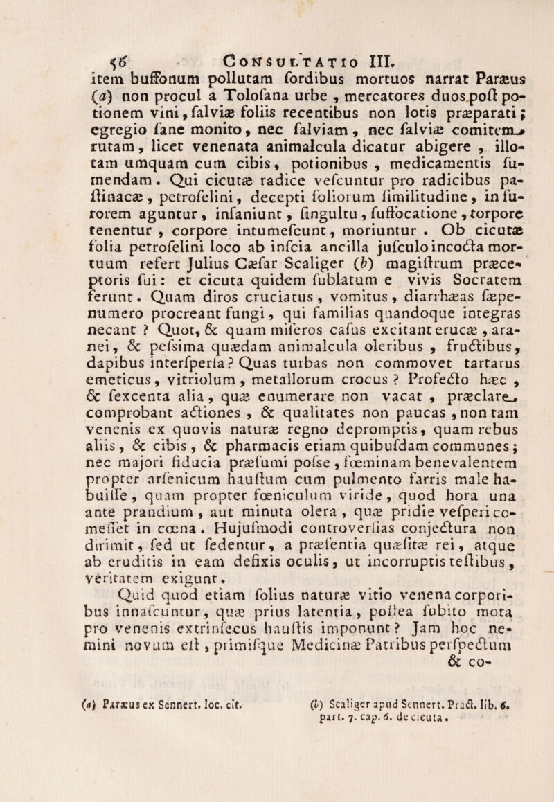 item buffonum pollutam fordibus mortuos narrat Paraeus (a) non procul a Tolofana urbe , mercatores duos poft po¬ tionem vini, falvise foliis recentibus non lotis praeparati; egregio fane monito, nec falviam , nec falviae comitem-* rutam, licet venenata animalcula dicatur abigere , illo¬ tam umquam cum cibis, potionibus, medicamentis fu- mendam. Qui cicutae radice vefcuntur pro radicibus pa- flinacae, petrofelini, decepti foliorum fimilitudine, in fu¬ rorem aguntur, infaniunt, fingultu, fuffocatione , torpore tenentur , corpore intumefcunt, moriuntur . Ob cicutae folia petrofelini loco ab infcia ancilla jufculoincobla mor¬ tuum refert Julius Caefar Scaliger (fc) magilirum praece¬ ptoris fui: et cicuta quidem fublatum e vivis Socratem ferunt. Quam diros cruciatus, vomitus, diarrhaeas faepe- numero procreant fungi, qui familias quandoque integras necant ? Quot, & quam miferos cafus excitant erucae , ara¬ nei, & pefsima quaedam animalcula oleribus , frubtibus, dapibus interfperia.3 Quas turbas non commovet tartarus emeticus, vitriolum, metallorum crocus? Profebto haec , & fexcenta alia, qua?, enumerare non vacat , praeclare., comprobant adtiones , 8c qualitates non paucas , non tam venenis ex quovis naturae regno depromptis, quam rebus ali is, & cibis, & pharmacis etiam quibufdam communes; nec majori fiducia praefumi pofse , faeminam benevalentem propter arlenicum hauftum cum pulmento farris male ha- buiife , quam propter foeniculum viride, quod hora una ante prandium, aut minuta olera, quae pridie vefperi co- meiTet in caena. Hujufmodi concroveriias conjedlura non dirimit, fed ut fedentur, a pra?lentia quafitae rei, atque ab eruditis in eam defixis oculis, ut incorruptis tefiibus, veritatem exigunt. Quid quod etiam folius naturae vitio venena corpori¬ bus innafcuntur, qua? prius latentia, pollea fubito mota pro venenis extrinfecus haullis imponunt ? Jam hoc ne¬ mini novum eil, primifque Medicina? Panibus perfpedlum & co- (*} P^rxusex Sennert. loc. cit. (l) Scaliger apud Sennert. Prad. lib. tf. part. 7. cap. 6. de cicuta.
