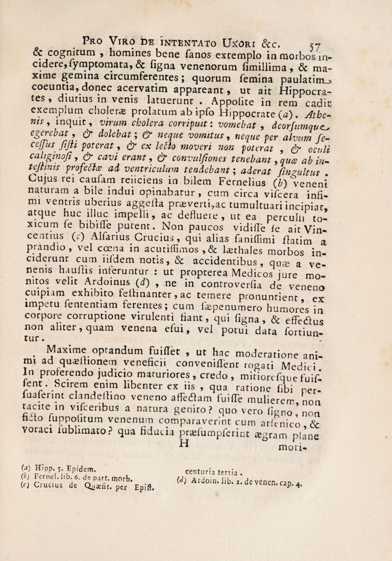 & cognitum , homines bene fanos extemplo in morbos in¬ cidere, fymptomata» & figna venenorum fimillima, & ma¬ xime gemina circumferentes; quorum femina paulatim_> coeuntia, donec acervarim appareant, ut ait Hippocra¬ tes , diutius in venis latuerunt . Appolite in rem cadit exemplum choleras prolatum ab ipfo Hippocrate^). Athe¬ nis, inquit, virum cholera corripuit: vomebat, deorfumqu egerebat, & dolebat; & neque vomitus, neque per alvum (e- ceJJitS' fijli poterat, & ex leclo moveri non poterat , & oculi caltginofi, & cavi erant, & convulfiones tenebant, qua ab in- tejtmis profecla ad ventriculum tendebant; aderat Cinzultus Cujus rei caufam reiiciens in bilem Fernelius (b) vcaeni naturam a bile indui opinabatur, cum circa vifcera infi¬ mi ventris uberius aggefta praeverti,ac tumultuari incipiar, atque huc illuc impelli, ac defluere, ut ea perculn to¬ xicum fe bibifie putent. Non paucos vidifle (e aitVin- centius (c) Alfarius Crucius, qui alias faniflimi llatim a prandio, vel coena in acutiffimos , & lasthales morbos in¬ ciderunt cum litdem notis, & accidentibus, qate a ve¬ nenis haultis interuntur : ut propterea Medicos jure mo¬ nitos velit Ardoinus (d) , ne in controverfia de veneno cuipiam exhibito felbnanter , ac temere pronuntient ex impetu fenrentiam ferentes; cum laspenumero humores in corpore corruptione virulenti fiant, qui figna, & effedtus non aliter, quam venena efui, vel potui data fortiun- tur. ^ . Maxime optandum fuiflet , ut hac moderatione ani¬ mi ad quasltionem veneficii conveniffenr rogati Medici In proterendo judicio maturiores , credo , mitiorefquefuifl Jent. Scirem enim libenter ex iis , qua ratione fibi per- fuaferint clandeftino veneno afferam fuiffe mulierem, non tacite in vifcenbus a natura genito? quo vero ligno, non ha° juppolitum venenum comparaverint cum ar(enico & voraci iubhmato? qua fiducia prasfumpferint «gram plane “ mori- cap.4, (a) Hipp. 5. Epidem. (b) Fernel.Iib. 6. depart.morb. {c) Crucius de Qjjaefit. per Epift. centuria tertia . (d) Ardoin. iib. i. de venen.