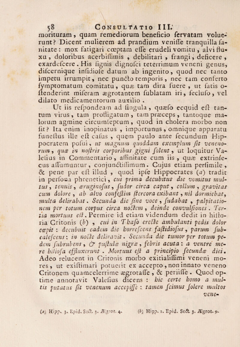 morituram, quam remediorum beneficio fervatam volue¬ runt? Dicent mulierem ad prandium venifie tranquilla fa- nitate : mox fatigari coeptam elfe crudeli vomitu , alvi flu¬ xu , doloribus acerbiflimis , debilitari , frangi, deficere, exardefcere . His fignis dignofci teterrimum veneni genus, difcernique infidiofe datum ab ingenito, quod nec tanto impetu irrumpit, nec pundlo temporis , nec tam conferto fymptomatum comitatu, qua; tam dira fuere , ut fatis o- uenderirit miferam aegrotantem fublatam iri, feclufo, vel dilato medicamentorum auxilio « Ut iis refpondeam ad lingula , qusefo ecquid efT: tan¬ tum virus , tam profligatum , tam praeceps , tantoque ma¬ lorum agmine circumleptum, quod in cholera morbo non fit? Ita enim inopinatus , importunus, omnique apparatu funeltus ille eft cafus , quem paulo ante fecundum Hip¬ pocratem pofui, ut magnum quoddam exemplum fit veneno» rum9 qua in nofiris corporibus gigni folent, ut loquitur Va- leiius in Commentario, affinitate cum iis, quse extrinfe- cus aflumunrur, conjundliflimum. Cujus etiam perfimile , & pene par eft illud , quod iple Hippocrates (#) tradit in perfoaa phrenetici, cui prima decubitus die vomitus mul¬ tusr, tenuis, cerugftnofus, fudor circa caput, collum , gravitas cum dolore , ab alvo confejjkim (iereora exibant rnil dormiebat, multa delirabat. Secunda die fine voce , fiudabat , palpitatio¬ nem per totum corpus circa nollem , deinde convulfiones. Ter¬ tia mortuus eft.. Permire id etiam videndum dedit in hiilo- ria Critonis (&) , cui in Thafo evelle ambulanti pedis dolor coepit : decubuit eadem die borrefeens. fafiidiofus, parum fiub- calejcensa, in nolle deliravit. Secunda die tumor per totum pe¬ dem fubru.be.ns % & pujhdce nigree, febris acuta: a ventre me¬ re biliofa effluxerunt . Mortuus ejt a principio fecundee diei• Adeo relucent in Critonis morbo exitialiffimi veneni mo¬ res , ut exiftimari potuerit ex accepro , non innato veneno Critonem quamcelerrime aegrota fle , & periiflfe . Quod op¬ time annotavit Valelius dicens : hic certe homo a mul¬ tis putatus, [it venenum accepiffe tamen fcimus Jolere multos vene- (a)t Hipp* 3* RpicLSed. 3. 2Eg.ro t. 4» (b) Hipp. 1. Epid* Sed. 3. iEgrot. 9-