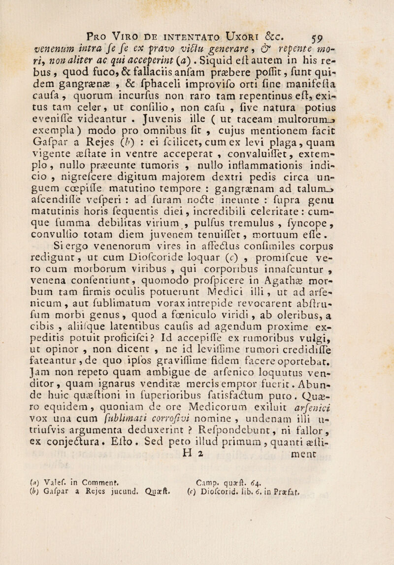 venenum intra fe fe ex pravo vifitt generare, & repente mo¬ ri, non aliter ac qui acceperint (#) . Siquid efl autem in his re¬ bus , quod fuco, & fallaciis anfarn prasbere poffit, funt qui¬ dem gangrten$ , & fphaceli improvifo orti fine manifelta caufa, quorum incurfus non raro tam repentinus efi, exi¬ tus tam celer, ut confilio, non cafu , five natura potius eveniffe videantur . Juvenis ille ( ut taceam multorum-j» exempla) modo pro omnibus fit , cujus mentionem facit Gafpar a Rejes (/>) : ei fcilicet, cum ex levi plaga, quam vigente asflate in ventre acceperat , convaluiffet, extem¬ plo, nullo praseunte tumoris , nullo inflammationis indi¬ cio , nigrefcere digitum majorem dextri pedis circa un¬ guem ccepilTe matutino tempore : gangraenam ad talurru» afcendifle vefperi : ad furam noCte ineunte : fupra genu matutinis horis fequentis diei, incredibili celeritate : cum¬ que fumraa debilitas virium , pulfus tremulus , fyncope, convuliio totam diem juve-nem tenuiffet, mortuum efle. Si ergo venenorum vires in affedlus confimiles corpus redigunt, ut cum Diofcoride loquar (c) , promifcue ve¬ ro cum morborum viribus , qui corporibus innafcuntur , venena confentiunt, quomodo profpicere in Agaths mor¬ bum tam firmis oculis potuerunt Medici illi, ut ad arfe- nicum, aut fublimatum vorax intrepide revocarent abftru- fum morbi genus, quod a foeniculo viridi, ab oleribus, a cibis , aliiique latentibus caufis ad agendum proxime ex¬ peditis potuit proficifci ? Id accepifle ex rumoribus vulgi, ut opinor , non dicent , ne id levillime rumori credidiiTe fateantur, de quo ipfos graviffime fidem fiicere oportebat. Jam non repeto quam ambigue de arfenico loquutus ven¬ ditor , quam ignarus venditas mercis emptor fuerit. Abun¬ de huic quigftioni in fuperioribus fatisfadtum puro. Qute¬ ro equidem, quoniam de ore Medicorum exiluit arfenici vox una cum fublimati corrofivi nomine , undenam illi u- triufvis argumenta deduxerint ? Refpondebunt, ni fallor, ex conje&ura. Eito. Sed peto illud primum , quanti asfii- H 2 raent U) Valef. in Commenf. Camp. qua?fh 64, (b) Gafpar a Rejes jucund. Quacft. (c) Diofcorid. lib, 6, in Prsefat*