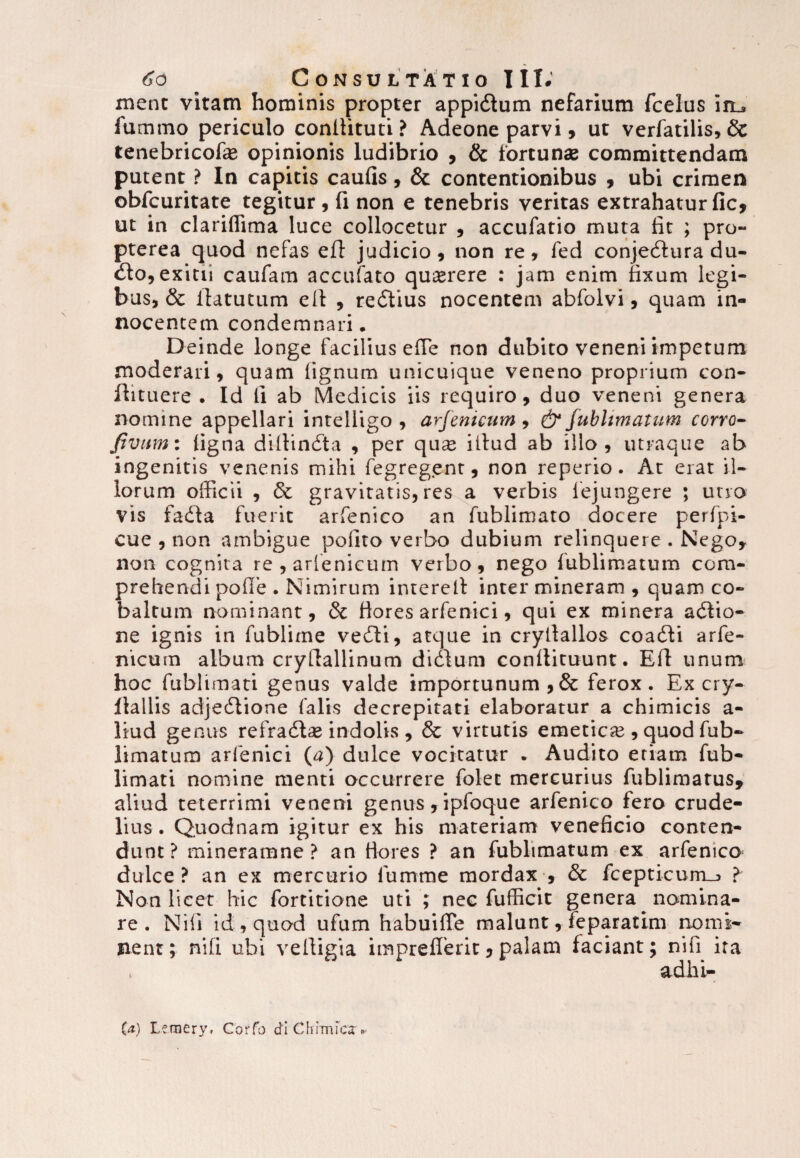 ment vitam hominis propter appidtum nefarium fcelus iiu fumino periculo conllituti ? Adeone parvi , ut verfatilis, Sc tenebricofae opinionis ludibrio , & fortunae committendam putent ? In capitis caulis, & contentionibus , ubi crimen obfcuritate tegitur, fi non e tenebris veritas extrahatur fic, ut in clariffima luce collocetur , accufatio muta fit ; pro- pterea quod nefas eft judicio, non re, fed conjedtura du- dto, exitii caufam accufato quaerere : jam enim fixum legi¬ bus, & ilatutum eil , redtius nocentem abfolvi, quam in¬ nocentem condemnari. Deinde longe facilius efie non dubito veneni impetum moderari, quam lignum unicuique veneno proprium con- flituere . Id fi ab Medicis iis requiro, duo veneni genera nomine appellari intelligo , arfenicum , & fublimatum ccrro- fivum: ligna dillindta , per quae illud ab illo, utraque ab ingenitis venenis mihi fegregent, non reperio. At erat il¬ lorum officii , & gravitatis, res a verbis lejungere ; utro vis fadla fuerit arfenico an fublimato docere perfpi- cue , non ambigue polito verbo dubium relinquere . Nego, non cognita re,arlenicum verbo, nego fublimatum com¬ prehendi polle . Nimirum interell inter mineram , quam co- balrum nominant, & fiores arfenici, qui ex minera adlio- ne ignis in fublirne vedli, atque in cryllallos coadli arfe¬ nicum album crylfallinum didlum conllicuunt. Eli unum hoc fublimati genus valde importunum, & ferox. Ex cry- flallis adjedlione falis decrepitati elaboratur a chimicis a- liud genus refradtas indolis , & virtutis emeticre , quod fub- limatura arfenici (a) dulce vocitatur . Audito etiam fub¬ limati nomine menti occurrere folet mercurius fublimarus, aliud teterrimi veneni genus, ipfoque arfenico fero crude¬ lius . Quodnam igitur ex his materiam veneficio conten¬ dunt ? mineramne ? an fiores ? an fublimatum ex arfenico dulce? an ex mercurio fumme mordax , & fcepticurrLj > Non licet hic fortitione uti ; nec fufficit genera nomina- i habuilTe malunt, feparatim nomi- imprefferit,palam faciant; nifi ita adhi- re . Nili id , quod ufi nent; nili ubi velligi (a) L?mery, Corfo di Chimlcx