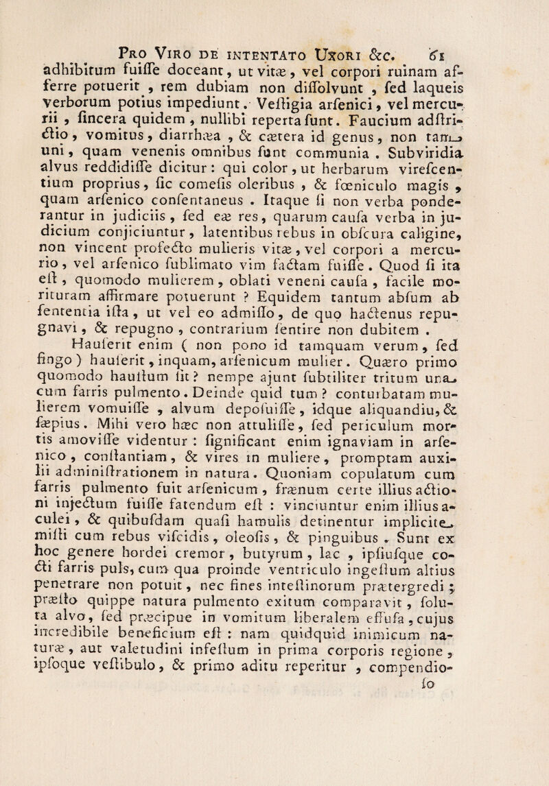 adhibitam fuifle doceant, utvirne, vel corpori ruinam af¬ ferre potuerit , rem dubiam non diffolvunt , fed laqueis verborum potius impediunt . Veffigia arfenici, vel mercu¬ rii , (incera quidem, nullibi repertafunt. Faucium adfiri- cSlio, vomitus 9 diarrhoea , & cetera id genus, non tam_> uni, quam venenis omnibus funt communia . Subviridia alvus reddidiiTe dicitur: qui color, ut herbarum virefcen- tium proprius, fic comefis oleribus , & foeniculo magis , quam arfenico confentaneus . Itaque fi non verba ponde¬ rantur in judiciis, fed eas res, quarum caufa verba in ju¬ dicium conjiciuntur, latentibus rebus in obfcura caligine, non vincent profedlo mulieris vitae, vel corpori a mercu¬ rio, vel arfenico fublimato vim faciam fuifle. Quod fi ita ell , quomodo mulierem , oblati veneni caufa , facile mo¬ ritura m affirmare potuerunt ? Equidem tantum abfum ab fentencia ifta, ut vel eo admiffo, de quo hadlenus repu¬ gnavi , & repugno , contrarium fentire non dubitem . Hauierit enim ( non pono id tamquam verum, fed fingo) hauierit , inquam, arfenicum mulier. Quaero primo quomodo hauilum lit? nempe ajunt fubtiiiter tritum una_» cum farris pulmento. Deinde quid tum? conturbatam mu¬ lierem vomuifle , alvum depofuifle, idque aliquandiu,& fepius. Mihi vero hcec non attulifie, fed pericuium mor¬ tis amovifle videntur : fignificant enim ignaviam in arfe- nico, canilantiam, & vires in muliere, promptam auxi¬ lii adminiflrationem in natura. Quoniam copulatum cum farris pulmento fuit arfenicum , frenum certe illius atSlio- ni injedtum lui fle fatendum ell : vinciuntur enim illius a- culei, & quibufdam quafi hamulis detinentur implicite.* milii cum rebus vifcidis, oleofis, & pinguibus Sunt ex hoc genere hordei cremor , butyrum , lac , ipliufque co¬ eli farris puls, cum qua proinde ventriculo ingeilum altius penetrare non potuit, nec fines inteilinorum praetergredi ; pr^llo quippe natura pulmento exitum comparavit , folu- ta alvo, fed praecipue in vomitum liberalem effufa, cujus incredibile beneficium ell : nam quidquid inimicum na- tura^, aut valetudini infelium in prima corporis regione , ipfoque veflibulo, & primo aditu reperitur , compendio- io