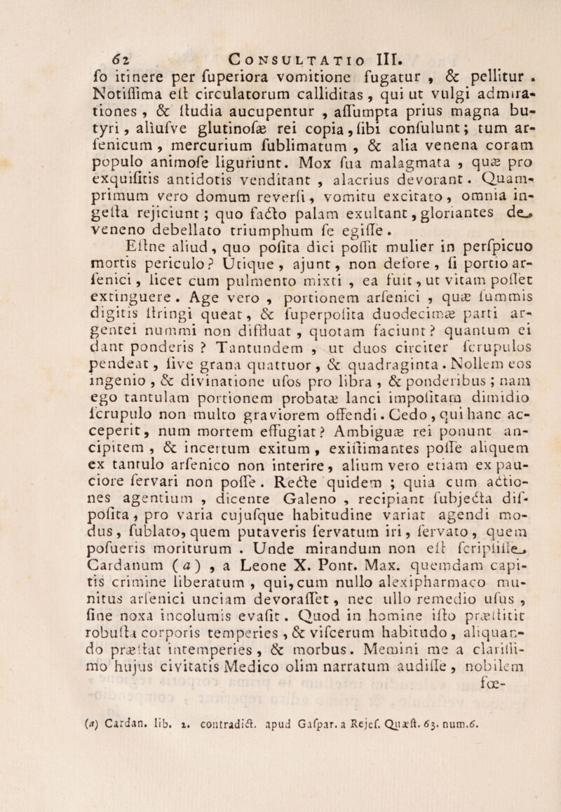 fo itinere per fuperiora vomitione fugatur , & pellitur . Notiffima elt circulatorum calliditas , qui ut vulgi admira¬ tiones , & itudia aucupentur , aflumpta prius magna bu¬ tyri, aliufve glutinofae rei copia 9 (ibi confulunt; tum ar- fenicum , mercurium fublimatum , & alia venena coram populo animofe liguriunt. Mox fu a malagmata , qua* pro exquifitis antidotis venditant , alacrius devorant. Quam¬ primum vero domum reverti , vomitu excitato, omnia in- gelta rejiciunt; quo fabto palam exultant, gloriantes de^ veneno debellato triumphum fe egifle . Eline aliud, quo polita dici poffit mulier in perfpicuo mortis periculo? Utique, ajunt, non defore , li portio ar- fenici, licet cum pulmento mixti , ea fuit, ut vitam pollet extinguere . Age vero , portionem arfenici , qure fummis digitis liringi queat, & fuperpotita duodecimae parti ar¬ gentei nummi non diffluat, quotam faciunt? quantum ei dant ponderis ? Tantundem , ut duos circiter fcrupulos pendeac, live grana quattuor, & quadraginta . Nollem eos ingenio , & divinatione ufos pro libra , & ponderibus ; nam ego tantulam portionem probatae lanci impolitam dimidio fcrupulo non multo graviorem offendi. Cedo , qui hanc ac¬ ceperit, nam mortem effugiat? Ambigua rei ponunt an- cipitem , & incertum exitum , exilfimantes poife aliquem ex tantulo arfenico non interire, alium vero etiam ex pau¬ ciore fervari non pofTe . Redfe quidem ; quia cum adtio- nes agentium , dicente Galeno , recipiant fubjebta dif- polita, pro varia cujufque habitudine variat agendi mo¬ dus, fublato,quem putaveris fervatum iri, fervato, quem pofueris moriturum . Unde mirandum non elt fcripiifle., Cardanum {a) , a Leone X. Pont. Max. quemdam capi¬ tis crimine liberatum , qui,cum nullo alexipharmaco mu¬ nitus arfenici unciam devoralTet, nec ullo remedio ufus , fine noxa incolumis evafit. Quod in homine i flo prauiiut robulla corporis temperies ,& vifcerum habitudo, aliquan¬ do prailat intemperies, & morbus. Memini me a clarilli¬ mo hujus civitatis Medico olim narratum audifle , nobilem