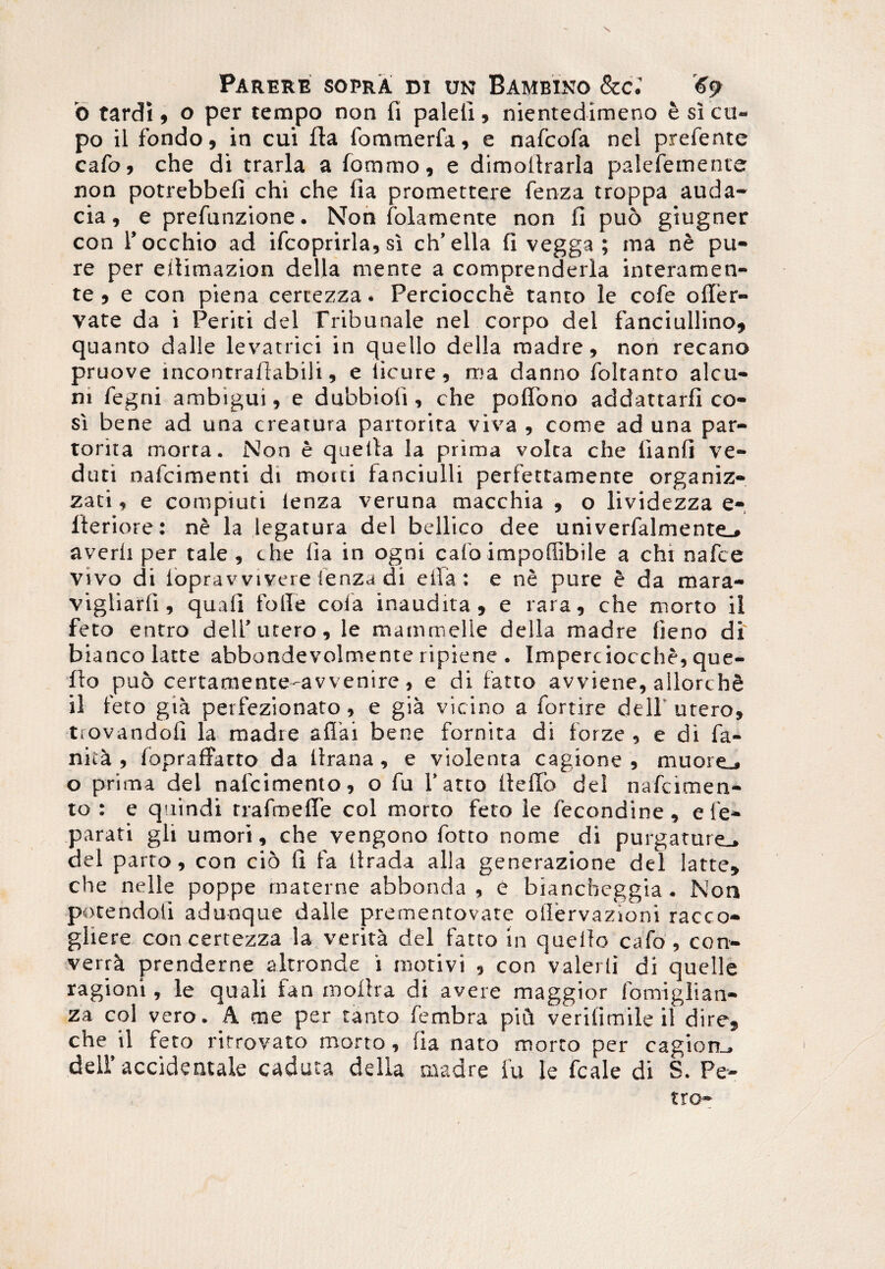 \ Parere sopra m un Bambino &c.’ 69 'o tardi, o per tempo non fi palefi, nientedimeno e si ca¬ po il fondo, in cui fla fomraerfa, e nafcofa nel prefente cafo, che di trarla a lommo, e dimollrarla palefemente non potrebbeii chi che fia promettere fenza troppa auda¬ cia, e prefunzione. Non folamente non fi puo giugner con i’occhio ad ifcoprirla, si ch’ella fi vegga ; ma nb pu¬ re per eitimazion della mente a comprenderla i n teram en¬ te , e con piena certezza. Perciocche tanto le cofe ofler- vate da i Periti dei lYibunale nel corpo dei fanciullino, quanto dalle levatrici in quello della madre, non recano pruove incontraftabili, e licure, rna danno foltanto alcu- ni fegni ambigui, e dubbioli, che poflono addattarfi co- si bene ad una creatura partorita viva , come ad una par- torita morta. Non e quelia la prima volca che lianfi ve- duti nafcimenti di motti tanciulli perfettamente organiz- zati, e compiuti ienza veruna macchia , o lividezza e- fteriore: ne la legatura dei bellico dee univerfalmente.» averii per tale, che fia in ogni calo impoffibile a chi nafce vivo di loprav vivere ienza di eila: e ne pure e da mara- vigliarfi, quali folle cola inaudita, e rara, che morto ii feto entro dell’utero, le mammelle della madre lieno di biancolatte abbondevolmente ripiene . Imperciocche, que- flo puo certamente-avvenire, e di fatto avviene, allorchfi il feto gia petfezionato, e gia vicino a fortire dell’utero, trovandofi la madre a fla i bene fornita di forze , e di fa- nkk , lopraffarto da llrana, e violenta cagione , muore_. o prima dei nalcimento, o fu fatto liellb dei nafcimen- to : e quindi rrafroefle coi morto feto le fecondine, e re¬ parati gli umori, che vengono fotto nome di purgature., dei parto, con cio 11 fa llrada alia generazione dei latte» che nelle poppe materne abbonda , e biancbeggia • Non potendoii adunque dalle prementovate ollervazioni racco- gliere con certezza la verita dei fatto in quello cafo, con- verra prenderne altronde i motivi , con valerli di quelle ragioni, le quali fan molita di avere maggior fomiglian- za coi vero. A me per tanto fembra piu verifimile il dire, che il feto ritrovato morto, lia nato morto per cagiom. dell’ accidentale caduca della madre fu le fcale di S. Pe¬ tro-