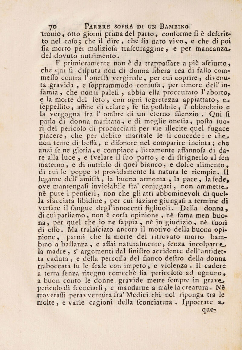tronio, otto giorni prima dei parto, conforme fi e defcrit- to nel cafo; che il dire, che iia naro vivo, e che di poi fia roorto per maliziofa trafcuraggine, e per mancanza-. delrdovuto nutrimento. E primieramente nor. e da trappaffare a pie afciutto, che qui fi difputa non di donna libera rea di fallo com¬ me ffio contra rotiefl^ verginale, per cui coprire , divenu- ta gravida , e foppraromoclo confufa , per timore dell’in¬ famia , che non fi paleli , abbia ella proccurato l’aborto, e la morte dei feto, con ogni fegretezza appiattato, e_« feppellito, affine di celare, fe fia poflibile, 1’ obbrobrio e la vergogna fra 1’ ombre di un eterno filenzio . Qui fl paria di donna maritata, e di moglie onefla, porta tuo¬ ri dei pericolo di procacciarli per vie illecite quel fugace piacere, che per debito maritale le fi concede: e che_* non teme di beffa, e difonore nel comparire incinta; che anzi fe ne gloria, e compiace, lietamente affannofa di da¬ re alia luce , e fvelare il fuo parto, e di ltrignerlo al fen materno, e di nutrirlo di quel bianco, e dole e alimento, di cui le poppe si providamente la natura le riempie. Il Iegame deH’amifta, la buona armonia , la pace, lafede, ove mantengafi inviolabile fra’ conjugati, non ammette., ne pure i penlieri, non che gli atti abbominevoli di quel* la siacciata libidine, per cui faziare giungafi a termine di verfare il fangue degi’innocenti figliuoli. Delia donna, di cui parliamo, non e corfa opinione , ne fama men buo¬ na, per quel che io ne fappia , ne in giudizio , ne fuori di elto. Ma tralafciato ancora il motivo della buona opi¬ nione, paimi che la morte dei ritrovato morto bam¬ bino a bafianza , e aflai naturalmente, fenza incolpari e_j la madre , s’ argomenti dal finillro accidente delfantidet- ta caduta , e della percofia dei fianco dertro della donna traboccata fu le fcale con impeto, e violenza . 11 cadere a terra fenza ritegno comeche fia pericclofo ad ogruno, a buon conto le donne gravide mette ferrpre in grave.* pericolo di fconciarfi , e mandarne a male la creatura . Ne troverafii peravventura fra’ Medici chi nol riponga tra le molte, e varie cagioni della fconciatura . Ippocrate que-