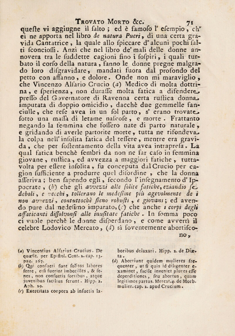 quefte vi aggiugne il falto ; ed t famofo 1’ eferapio, ch’ ei ne apporta nel libro de natura Pueri, di una certa gra¬ vida Cantatrice, la quale alio fpiccare d’alcuni pochi fal- ti fconcioffi. Anzi che nel libro de’ mali delle donne an- novera tra le fuddette cagioni fino i fofpiri, i quali tur¬ bato il corfo della natura, fanno le donne pregne malgra- do loro difgravidare, mandati fuora dal profondo dei petto con affanno, e dolore. Onde non mi maraviglio , che Vincenzo Alfario Crucio (a) Medico di molta dottri- na, e fperienza, non durade molta fatica a difendere_. ptelTo dei Governatore di Ravenna certa ruftica donna^ imputata di doppio omicidio , dacche due gemmelle fan- ciulle, che refe avea in un fol parto, s’ erano rrovate_» fotto una mada di letame nafcofe , e morte . Frattanto negando la temmina che folTero nate di parto naturale , e gridando di averle partorite morte , tutta ne rifondeva_. la colpa nell’infolita fatica dei teflere, mentre era gravi¬ da, che per foflentamento della vita avea intraprefa. La qual fatica benche fembri da non ne far calo in femmina giovane , rullica , ed awezza a maggiori fatiche , tutta- volra per eflere Infolita, fu conceputa dal Crucio per ca- gion fufficiente a produrre quel diiordine , che la donna afferiva ; ben fapendo egli , fecondo 1’infegnamento d’Ip- pocrate , (b) che gli awezzi alie falite fatiche, eziandio deboli, e vecchi, tollerano le medefiine piii agevolmente de i non avezzi, contuttoche fieno robufti , e giovani; ed aven¬ do pure dal ne delimo imparato, (r) che anche i corpi degit affaticanti difjolvonfi alie inufttate fatiche . In fomma poco ci vuole perche le donne difperdano , e come avverti il celebre Lodovico Mercato 5 (d) si forent emente abortifco- 110 y boribus delaxari. Hipp. x. de Diae* ta . (d) A borriunt quidem mulieres fre¬ quenter r ut (i quis id diligenter c- x a mi net, facile inveniet plures elfe deperditionesfeu abortus, quam legitimos partus- Mereat.4. de Morb. mulier» cap. x» apud Crucium. (a) Vincentius Alfarius Crucius. De quarfit, per Epiftol. Cent. 2. cap. 13» pag. 167. (b) Qui confueri funt folitos labores ferre , et fi fuerint imbecilles , & fe- nes, non confuetis fortibus, atque juvenibus facilius ferunt» Hipp. 2. Aoh. 19. (r) Exercitata corpora ab infuetis la*