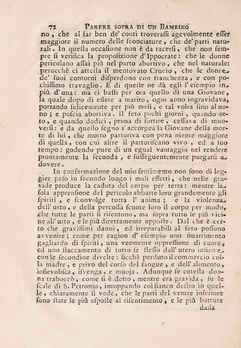 no , che al far ben de* conti troveraffi agevolmente effer maggiore il numero delle fconciature , che de* parti natu¬ rali. In quefta occafione non e da tacerfi, che non fem- pre fi verifica la propofizione d’Ippocrate: che le donne pericolano affai piu nel parto abortivo, che nel naturale: perocche ci attella il mentovato Crucio , che le donr.e^ de’ fuoi contorni difperdono con franchezza , e con po- chiffimo travaglio . E di quelte ne da egli 1’efempio iru piu d’una: ma ci balii per ora quello di una Giovane, la quale dopo di eilere a marito, ogm anno ingravidava, portando felicemente per piu meli, e tal volta fino al no¬ no ; e pofcia abortiva . II feto pochi giorni , quando ot- to , e quando dodici , prima di fortire , ceffava di muo- verfi : e da queffo fegno s’accorgea la Giovane della mor¬ te di lui , che morto partoriva con pena niente maggiore di quella , con cui altre il partorifcano vivo , ed a iuo tempo : godendo pure di un egual vantaggio nel rendere prontamente la feconda , e fuileguentemente purgari! a_» dovere • In confermazione dei mio fentimento non fono di leg- gier pefo in fecondo luogo i mali efferti , che nelle gra¬ vide produce la caduta dei corpo per terra: mentre la_. fola apprenfione dei pericolo abbatte loro grandemente gli fpiriti , e fconvolge tutta 1’ anima ; e la violenza_. dell’ urto , e della percoffa fcuote loro il corpo per modo, che tutte le parti fi rifentono, ma fopra tutto le piu vici¬ ne ali' urto , e le pih direttamente oppofle . Dal che e cer¬ to che graviffimi danni, ed irreparabili al feto poifono avvenire ; come per cagion d’ efempio uno fmarriroento gagliardo di fpiriti, una veemente oppreffione di cuore, ed uno llaccamento di tutto fe ileffb dalf utero inlierre_> conle fecondine divelte : ficche perduro il commercio col¬ la madre , e privo dei corfo dei fangue , e dell’alimento, infievolifca, ifvenga, c muoja . Adunque fe coteita don- na traboccb , come fi e detto , mentre era gravida , fu le fcale di S. Petronio, inroppando colfianco deliro in quei- le , chiaramente li vede, che le parti dei ventre inferiore fono liate le piu efpolle al riferitimento, e le piu hattute daila