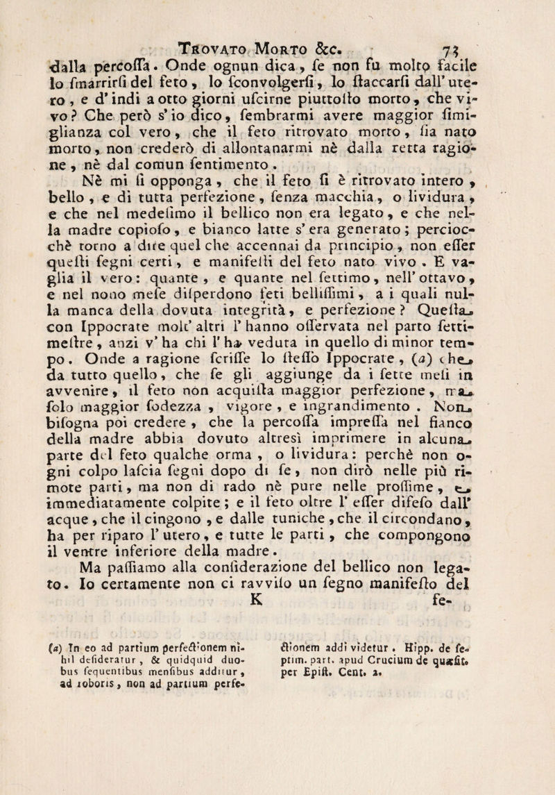 <3alla percoffa. Onde ognun dica » fe non fu moltp facile 10 fmarrirlidei feto, lo fconvolgerfi, lo ftaccarfi dall’ute¬ ro , e d’indi aotto giorni ufcirne piuttollo morto, che vi¬ vo ? Che pero s’ io dico, fembrarmi avere maggior fimi- glianza coi vero, che il feto ritrovato morto, lia nato morto, non crederb di allontanarmi ne dalla retta ragio- ne , ne dal comun fentimento . Ne mi ii opponga, che il feto fi e ritrovato intero , bello, c di tutta perfezione, fenza macchia » o lividura, e che nel medellmo il bellico non era legato, e che nel- la madre copiofo, e bianco latte s’era generato ; percioc- ch£ torno a dite quel che accennai da principio, non effer quelli fegni certi, e manifelli dei feto nato vivo » E va- glia il vero: quante, e quante nel fettimo, nelfottavo, e nel nono mele diiperdono feti belltffimi, a i quali nul¬ la manca della dovuta integritk, e perfezione ? Quelhu con Ippocrate mo.lt’ altri I’ hanno oflervata nel parto ferti- metlre , anzi v’ ha chi 1’ ha> veduta in quello di minor tem- po. Onde a ragione fcrifle lo lleflo Ippocrate, (a) i. he_» da tutto quello, che fe gli aggiunge da i fette meli in avvenire, ii feto non acquilla maggior perfezione, rra^, folo maggior fodezza , vigore , e ingrandimento . Non., bifogna poi credere , che la percoffa imprefla nel fianco della madre abbia dovuto altresi imprimere in alcuna^ parte dei feto qualche orma , o lividura: perchd non o- gni coipo lafcia fegni dopo di fe, non diro nelle piti ri- mote parti, ma non di rado ne pure nelle prodime , t, immediatamente colpite; e il feto oltre 1’ efier difefo dall' aeque , che il cingono , e dalle tuniche , che il circondano , ha per riparo 1’ utero, e tutte le parti, che compongono 11 ventre inferiore della madre. Ma pafliamo alia conliderazione dei bellico non lega¬ to. Io certamente non ci ravvilo un fegno manifeflo dei K fe- {; (a) Tn eo ad partium perfe$’onem ni- Bionem addi videtur ♦ Hipp. de fe« hi 1 dtfiderarur , & quidquid duo- ptnn. part. apud Crucium de quslit® bus fequentibus menfibus additur, per Bpift. Cent» a* ad lobons, non ad partium perfe*