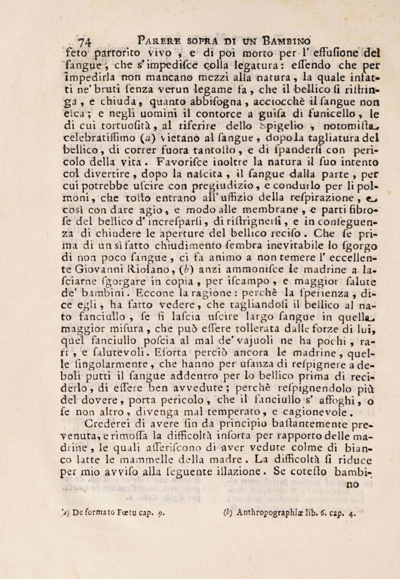 fero partorito vivo * e di poi morto per F efFufione dei fangue, che s’impedifce colla legatura: eflendo che per impedirla rton mancano mezzi alia natura, la quale infat- ti ne’ bruti fenza verun legame fa , che il bellico fi rifirin- ga , e chiuda, quanto abbifogna, acciocche ii.fangue non elca ; e negii uomini ii contorce a gutfa di fumee lio, le di cui tortuofit^, al riferire dello bpigelio * notomirta^ celebratiffimo (a) vietano al fangue , dopola tagliatura dei bellico, di correr fuora tantofio, e di fpanderli con peri- colo della vita. Favorifce inoltre la natura il fuo intento coi divertite , dopo la nalcita , il fangue dalla parte , per cuipotrebbe ufcire con pregiudizio, econdurlo per li pol- moni, che tollo en trano ali* uffizio della refpirazione , e_, cosi con dare agio, e modo alie membrane , e parti fibro- fe dei bellico d'mcrefparli, di rifirignerfi , e in confeguen- za di chiudere le aperture dei bellico reeifo . Che fe pri¬ ma di unsifatto chiudimento fembra inevitabile lo Igorgo di non poco fangue , ci fa animo a non temere Y eccellen- te Giovanni Rbola.no, (b) anzi ammonifce ie madrine a la- fciarne fgorgare in copia 9 per ifcampo 9 e maggior falute de* bambini. Eccone la ragione : perclie la fperienza , di- ce egli 9 ha farto vedere, che tagliandoli il bellico al na¬ to fanciuilo , fe ii lafcia ufcire largo fangue in quelhL, maggior mifura 9 che puo elTere tollerata dalleforze di lui, quel fanciuilo pofcia al mal de*vajuoli ne ha pochi, ra¬ ri 9 e falutevoli. Eforta percio ancora ie madrine, quel- le fingolarmetite, che hanno per ufanza di refpignere a de- boli putti il fangue addentro per lo bellico prima di reci- derlo, di effere ben avvedute ; perclie refpignendolo piflt dei dovere, porta pericolo , che il fanciuilo s* afifoghi, o fe non altro, divenga mal temperato, e cagionevole. Crederei di avere (in da principio bafiantemente pre- venuta, e rimoffa la difficolta inforta per rapporto delle ma¬ drine , le quali atTerifcono di aver vedute colme di bian- co latte le mammelle della madre . La difficolta fi riduce per mio avvifo alia feguente illazione. Se colefio bambi- no **) De formato Fcetu cap. p. (b) Anthroppgraphiaclib. cap. 4.
