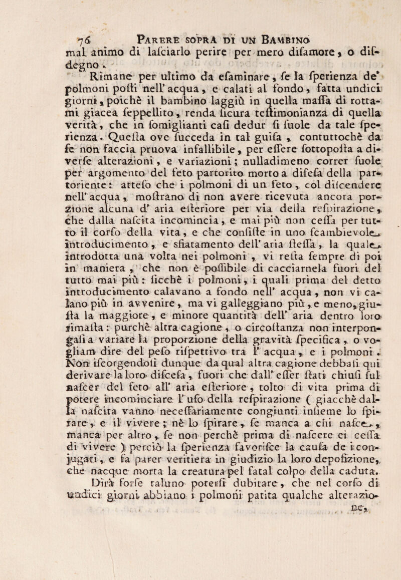 maL animo di lafciarlo perire per mero difamore > o dii* degno .. ' ■ ■ - Rimane per ultimo da efaminare , fe Ia fperienza de* polmoni poili nell’aequa, e calati al fondo, fatta undici giorni, poich& il bambino laggiu in quella mafla di rotta- mi giacea feppellito» renda iicura teitimonianza di quella veritk, che in fomiglianti cafi dedur fi fuole da tale fpe¬ rienza. Quella ove fucceda in tal guifa contuttoche da fe non faccia pruova infallibile, per effere fottopolla a di¬ ve rfe alterazioni, e variazioni; nulladimeno correr fuole per argomento dei feto parturito mortoa difefa della par» torientet attefo che i polmoni di un feto, coi diicendere nell’ aequa, mollrano di non avere ricevuta ancora por- zione alcuna d’ aria efferiore per via della refoirazione,, che dalla nafeita incomincia, e mai piu non ceffTa per tut- to il corfo della vita, e che confffte in uno fcambievole_. introducimento, e sftatamento dell’ aria flefla , la quale.» introdotta una volta nei polmoni , vi reffa fempre di poi in maniera , che non e poffibile di cacciarnela fuori dei tutto mai piu: licche i polmoni , I quali prima dei detto introducimento calavano a fondo nell’ aequa , non vi ca* Jano piu in av venire , ma vi galleggiano piu , e meno,giu» fla la maggiore , e minore quantita dell’ aria dentro loro jimalla: purche altra cagione , o circoffanza non interpon- gali a variare la proporzione della gravita fpecifica , o vo- gliam dire det pefo rilpettivo tra 1’ aequa , e i polmoni , Non ifcorgendoli dunque da qual altra cagione debbali qui derivare laloro'difeefa , fuori che dall’effer flati chiufi fui nafcer dei feto ali’ aria efferiore , tolto di vita prima di potere incominciare l’ ufo della refpirazione ( giacche dal¬ la nafeita vanno neceflariamente congiunti inlieme lo lpi* rare, e il vivere;: n& to fpirare , fe manca a chi nafee^.,, manca per altro , fe non* perche prima di nafcere ei. cella di vivere ) percio la fperienza favorifce la caufa de i con¬ jugati , e la parer veritiera in giudizio la loro depoiizione, che nacque morta la creatura ped fatal coipo della caduta. Dira- forfe ralu no poterii dubitare , che nel corfo di ttadiei giarni abbiano i polmoni patita qualehe alterazio»