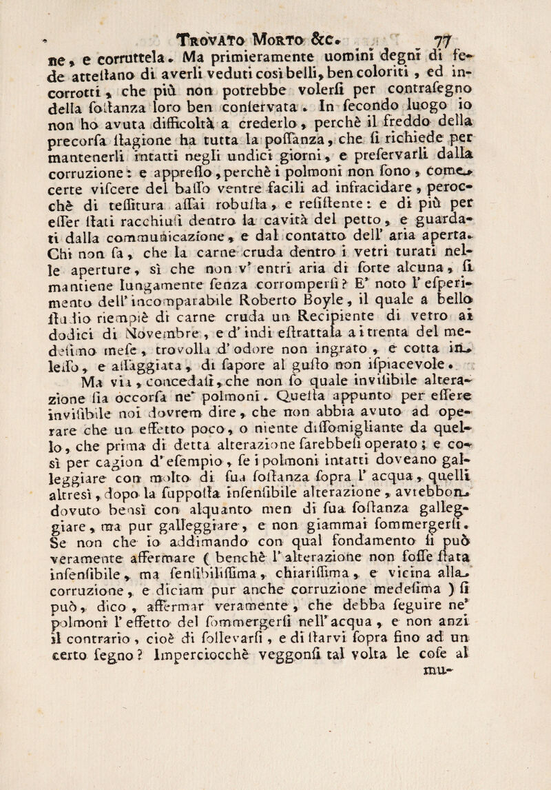ne ♦ e corruttela» Ma primieramente uomini degni di fe- de attellano di averli veduticosi belli* bencoloriti, ed in- corrotti * che piu. non potrebbe volerfi per contrafegno della foltanza loro ben conletvata , In fecondo luogo io non ho avuta difficolta a crederlo » perchfe il freddo della precorfa ilagione ha tutta la poffanza, che fi richiede per tnantenerli intacti negli undici giorni, e prefervarli dalla corruzione: e appreflo,perch& i polmoni non fo no » Como certe vifcere dei ballo ventre facili ad infracidare , peroc- che di teflitura affai robulla , e relidente: e di piu per eirer ttati racchtuft dentro la cavita dei petto, e guaraa- ti dalla comrauaicazione * e dal contatto dell’ aria aperta* Chi non fa , che la carne cruda dentro i vetri turati nel- le aperture, si che non v’entri aria di forte atcuna , fit mantiene lungamente fenza corrompeiti ? E’ noto 1’efperi- ntento dell’ incomparabile Roberto Boyle, il quale a bello fiu lio riempie d't carne cruda un Recipiente di vetro ai dodici di Novembre- , e d’indi eftrattaia aitrenta dei me- delimo mele , trovolla d’odore non ingrato , e cotta in.» ledo, e ailaggiata , di fapore at guilo non ifpiacevole * Ma v i i> concedali, che non fo quale inviiibile altera¬ zione lia occorfa ne* polmoni. Quelta appunto per effere inviiibile noi dovrem dire, che non abbia ayuto ad ope¬ rare che un effetto poco» o niente diffomigliante da quel- 10 , che prima di detta alterazione farebbefi operato; e ca¬ si per cagion d’efempio» fe i polmoni intacti doveano gal- leggiare con m >lto di fua foftanza fopra 1’ aequaquelli altresi ,dopo la fuppotla infenfibile alterazione , avtebboru dovuto beasi con alquanto men di fua foftanza galleg- giare, raa pur galleggiare, e non giammai fomraergerli. Se non che io addimando con qual fondamento ii puo veramente affermarc ( benche 1’ alterazione non foffe Irata infenfibile, ma fenfibiliffima , chiarifftma , e vicina alitu’ corruzione , e diciam pur anche corruzione medefirna ) fi puo, dico, affertmr veramente, che debba feguire ne* polmoni 1’effetto dei fommergerfi nell’ aequa , e non anzi 11 contrario, cioe di follevarfi , edi fiarvi fopra fino ad un certo fegno ? lmperciocche veggonfi tal volta le cole al mu-