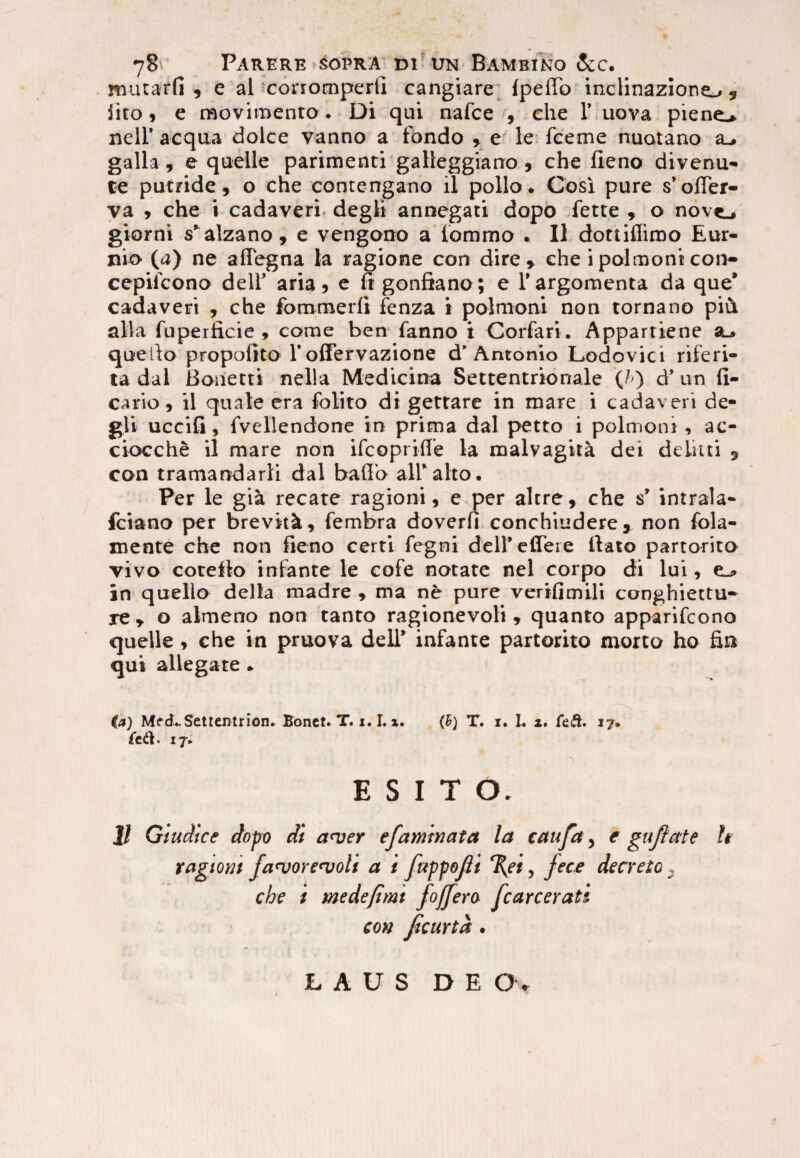 mutarfi , e al corromperli cangiare fpeffo inclinazione_., iito, e raoviraento. Di qui nafce , che 1’ uova piene^. nell’ aequa dolce vanno a fondo , e le fceme nuotano a_. galla, e quelle parimenti galleggiano , che fieno divenu- te putride, o che contengano il polio. Cosi pure s’ofler- va , che i cadaveri, degli annegati dopo fette , o nove_, giorni s’alzano, e vengono a lommo . II dottifliroo Eur¬ ino (a) ne affegna la ragione con dire, che ipolmonicon- cepifcono dell’ aria, e fi gonfiano; e 1’ argomenta da que’ cadaveri , che fommerfi fenza i polmoni non tornano piA alia fuperficie , come ben fanno i Corfari . Appartiene a_. queilo propofito 1'ofFervazione d’Antonio Lodovici riferi- ta dal Bonetti nella Medicina Settentrionale (/<) d’ un fi¬ cario , il quale era fblito di gettare in mare i cadaveri de¬ gli uccifi, fvellendone in prima dal petto i polmoni , ac- ciocche il mare non ifeoprifle la malvagita dei delitti , con tramandarli dal bafTo ali*alto. Per le gia recate ragioni, e per alere, che s’ intrala- fciano per brevttk, fembra doverfi conchiudere, non fola- rnente che non fieno certi fegni dell’effere liato partorito vivo coteflo infante le cofe notate nel corpo di lui, e_» in queilo della madre , ma ne pure vertfienili conghiettu- re , o almeno non tanto ragionevoli, quanto apparifeono quelle , che in pruova dell’ infante partorito morto ho fin qui allegate . ia) MfcLSettentrion. Bonet. T. 1.1. x* (£) T. i* I. i. feft. 17® feft. 17, ESITO. 11 Giudice dnpo di a<ver efaminata la catifct, e gnftate tagtom fan>ore<voli a i fuppojli %et, fec£ decreto . che i me de fimt fojfera fcarcerati con ficurta . LAUS DEO