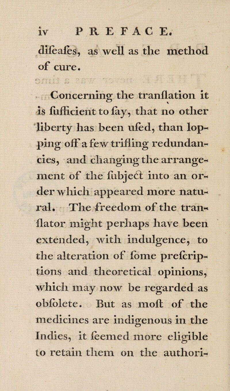 IV PREFACE. dileales, as well as the method of cure. * -N ^ ■ - - r '• Concerning the tranllation it is liifficient to lay, that no other liberty has been uled, than lop¬ ping off a few trifling redundan¬ cies, and changing the arrange- *. i % ment of the liibjebt into an or¬ der which appeared more natu¬ ral. The freedom of the tran¬ slator might perhaps have been extended, with indulgence, to the alteration of Ibme prescrip¬ tions and theoretical opinions, which may now be regarded as oblolete. But as molt of the medicines are indigenous in the Indies, it Seemed more eligible to retain them on the authori-