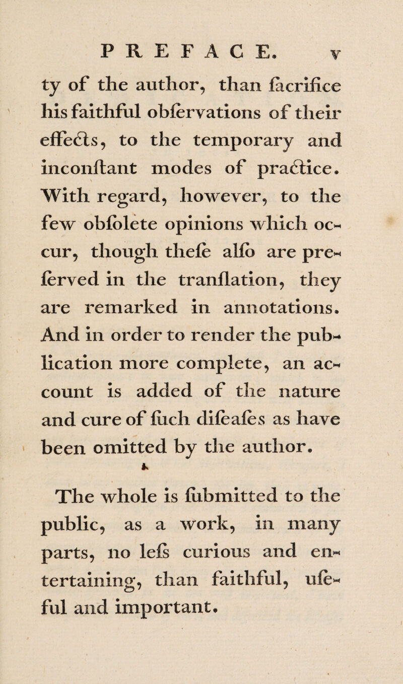 ty of the author, than facrifice his faithful oblervations of their effedls, to the temporary and inconftant modes of practice. \ With regard, however, to the few oblolete opinions which oc¬ cur, though thefe alio are pre¬ ferred in the tranllation, they are remarked in annotations. And in order to render the pub¬ lication more complete, an ac¬ count is added of the nature and cure of liich difeafes as have been omitted by the author. The whole is fubmitted to the public, as a work, in many parts, no lefs curious and en¬ tertaining, than faithful, ufe- ful and important.