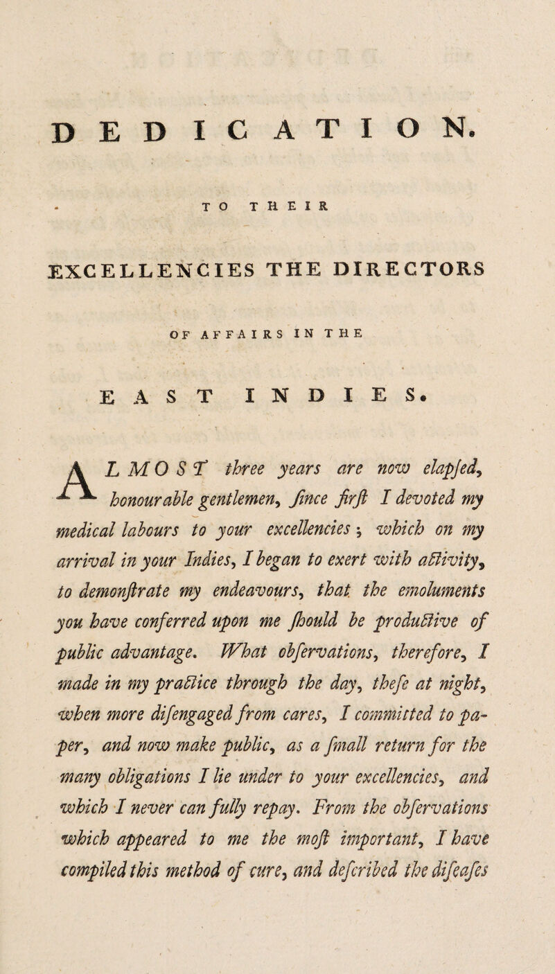 dedication. TO THEIR EXCELLENCIES THE DIRECTORS OF AFFAIRS IN THE EAST INDIES* A L M 0 S F three years are now elapjed, A. honourable gentlemen, fince firft I devoted my medical labours to your excellencies * which on my arrival in your Indies, I began to exert with activity, to demonfir ate my endeavours, that, the emoluments you have conferred upon me Jhould be productive of public advantage. What obfervations, therefore5 J ttzj practice through the day\ thefe at nighty when more difengaged from cares, I committed to pa¬ per , J 72(9W 772<3^^ public, as a fmall return for the many obligations I lie under to your excellencies, and which I never can fully repay. From the obfervations which appeared to me the mofi important, I have compiled this method of cure, and defcribed the difeafes