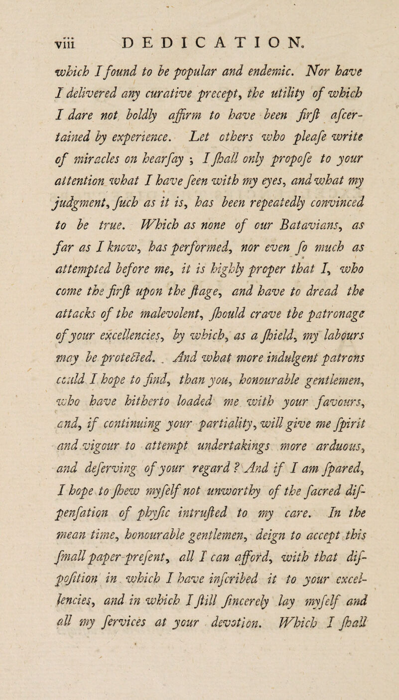 which I found to he popular and endemic. Nor have I delivered any curative precept, the utility of which I dare not boldly affirm to have been fir ft after- tained by experience. Let ethers who pleafe write of miracles on hearfay \ Ifhall only propoft to your attention what I have feen with my eyes, and what my / 4 judgment, fuch as it is, has been repeatedly convinced to be true. Which as none of our Batavians, as far as I know, has performed, nor even fo much as i # * 1 attempted befere me, it is highly proper that 1, who come the firft upon the ftage, and have to dread the attacks of the malevolent, Jhould crave the patronage of your excellencies, by which, as a jhield, my labours may be protected. „ And what more indulgent patrons could I hope to find, than you, honourable gentlemen, who have hitherto loaded me with your favours, and, if continuing your partiality, will give me fpirit and vigour to attempt undertakings more arduous, and deftrving of your regard ? And if I am fpared, I hope to fhew myfelf not unworthy of the facred dif- penfation of phyfic intrufted to my care. In the mean time, honourable gentlemen, deign to accept this fmallpaper prefent, all I can afford, with that dift pofition in which I have inferibed it to your excel¬ lencies, and in which Iftill fincerely lay myfelf and all my ftrvices at your devotion. Which I ft all