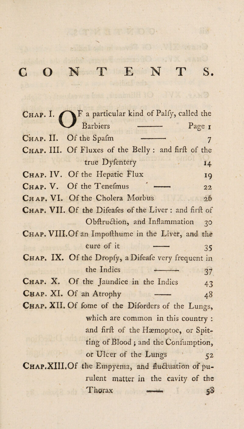 \ C O N T ENT S. Chap. I, F a particular kind of Palfy, called the Barbiers - Page i Chap. II. Of the Spafm -- 7 Chap. III. Of Fluxes of the Belly : and firfl of the true Dyfentery 14 Chap. IV. Of the Hepatic Flux 19 Chap. V. Of the Tenefmus -. 22 Chap. VI. Of the Cholera Morbus 26 Chap. VII. Of the Difeafes of the Liver : and firfl of Obflru&ion, and Inflammation 30 Chap. VIII.Of an Impoflhume in the Liver, and the cure of it <5 Chap. IX. Of the Dropfy, a Difeafe very frequent in the Indies »-— 37 Chap. X. Of the Jaundice in the Indies 43 Chap. XI. Of an Atrophy -- Chap. XII. Of fome of the Diforders of the Lungs, o ^ which are common in this country ; and firfl of the Haemoptoe, or Spit¬ ting of Blood j and the Conlumption, or Ulcer of the Lungs 52 Chap.XIII.Of the Empyema, and fluctuation of pu¬ rulent matter in the cavity of the Thorax —« 58