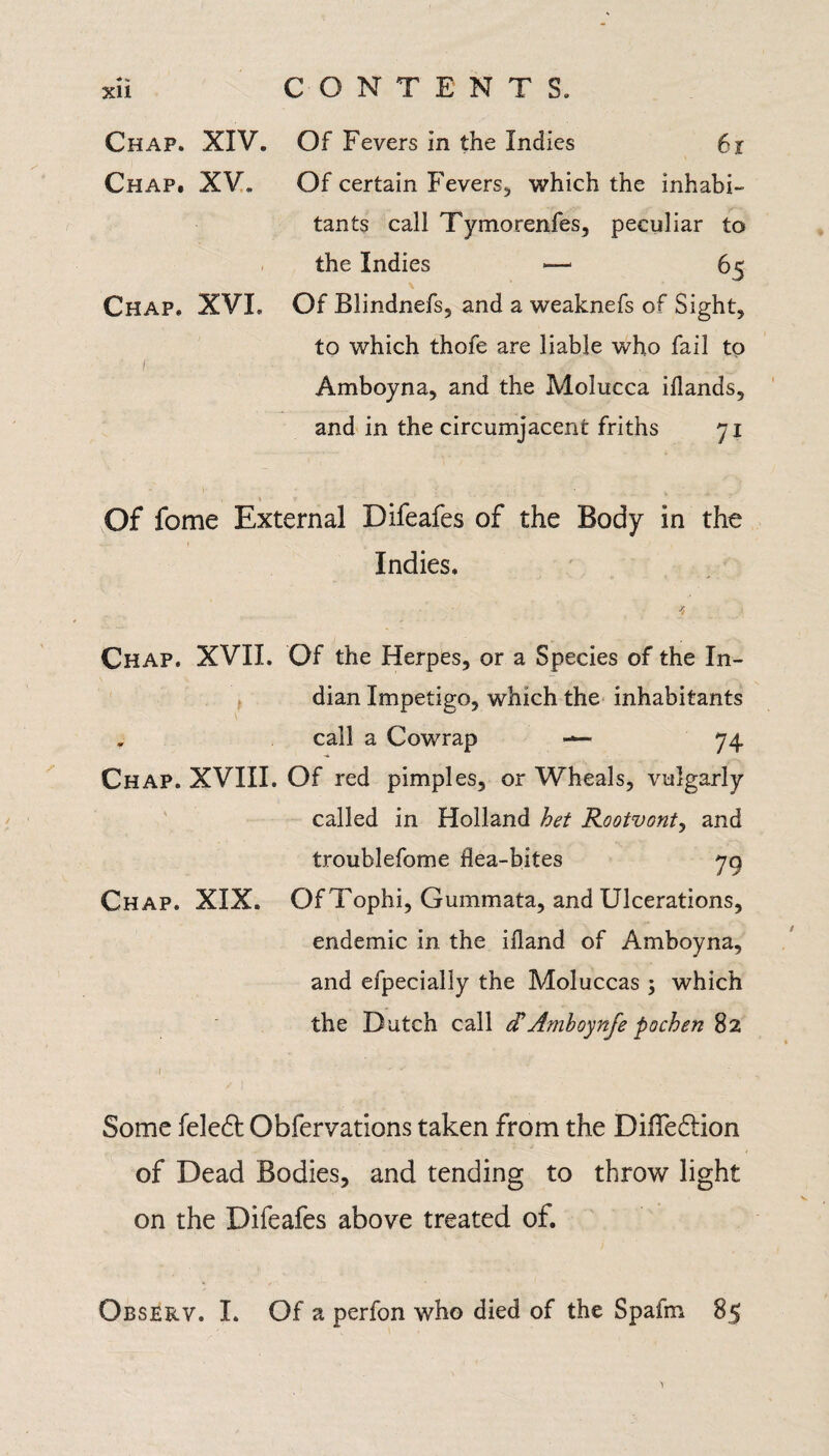 Chap. XIV. Of Fevers in the Indies 6r Chap. XV. Of certain Fevers, which the inhabi¬ tants call Tymorenfes, peculiar to the Indies — 65 Chap. XVL Of Blindnefs, and a weaknefs of Sight, to which thofe are liable who fail to Amboyna, and the Molucca iflands, and in the circumjacent friths 71 Of fome External Difeafes of the Body in the Indies. * Chap. XVII. Of the Herpes, or a Species of the In¬ dian Impetigo, which the inhabitants „ call a Cowrap — 74 Chap. XVIII. Of red pimples, or Wheals, vulgarly called in Holland bet Rootvont, and troublefome flea-bites 79 Chap. XIX. Of Tophi, Gummata, and Ulcerations, endemic in the iiland of Amboyna, and efpecially the Moluccas ; which the Dutch call dAmboynfe pochen 82 1 ' ' ' '' ' * ' „ Some feledt Observations taken from the DilTedlion of Dead Bodies, and tending to throw light on the Difeafes above treated of. Observ. I. Of a perfon who died of the Spafm 85 'i