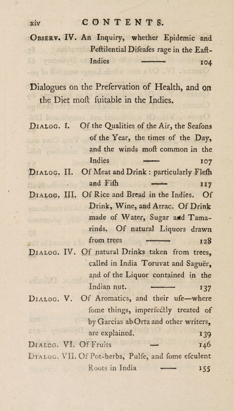 Observ. IV. An Inquiry, whether Epidemic and Peftilential Difeafes rage in the Eaft- Indies •———- 104 Dialogues on the Prefervation of Health, and on the Diet moil fuitable in the Indies. r '■> * * Dialog. I. Of the Qualities of the Air, the Seafons of the Year, the times of the Day, and the winds moft common in the Indies —— 107 Dialog. II. Of Meat and Drink : particularly Flefh . and Fifh -—— 117 Dialog. III. Of Rice and Bread in the Indies. Of Drink, Wine, and Arrac. Of Drink made of Water, Sugar and Tama¬ rinds. Of natural Liquors drawn from trees ——* 128 Dialog. IV. Of natural Drinks taken from trees, called in India Toruvat and Sao-uer* and of the Liquor contained in the Indian nut. - 137 D IALOG. V. Of Aromatics, and their ufe—-where fome things, imperfectly treated of by Garcias ab Orta and other writers, are explained. 139 Dialog. VI. Of Fruits — 146 Dialog. VII. Of Pot-herbs, Pulfe, and fome efculent Roots in India ——• 155