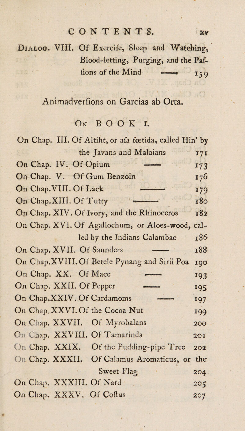 Dialog. VIII. Of Exercife, Sleep and Watching, Blood-letting, Purging, and the Paf- fions of the Mind —- 159 Animadverfions on Garcias ab Orta. On BOOK I. On Chap. III. Of Altiht, or afa foetida, called Hin* by the Javans and Malaians 17 x On Chap. IV. Of Opium — 173 On Chap. V. Of Gum Benzoin 176 On Chap.VIII. Of Lack — -- 179 On Chap.XIII. Of Tutty -. 180 On Chap. XIV. Of Ivory, and the Rhinoceros 182 On Chap. XVI. Of Agallochum, or Aloes-wood, cal¬ led by the Indians Calambac 186 On Chap. XVII. Of Saunders —— 188 On Chap.XVIII. Of Betele Pynang and Sirii Poa 190 On Chap. XX. Of Mace —— 193 On Chap. XXII. Of Pepper - 195 On Chap.XXIV. Of Cardamoms -- 197 On Chap. XXVI. Of the Cocoa Nut 199 On Chap. XXVII. Of Myrobalans 200 On Chap. XXVIII. Of Tamarinds 201 On Chap. XXIX. Of the Pudding-pipe Tree 202 On Chap. XXXII. Of Calamus Aromaticus, or the Sweet Flag 204 On Chap. XXXIII. Of Nard 205 On Chap. XXXV. Of Coitus 207 1