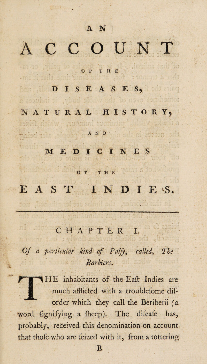 A N C C O U N T OF THE DISEASE S9 A T U R A L HISTORY r AND MEDICINES Of4 THE EAST INDIES CHAPTER I. Of a 'particular kind of Palfy\ called, The Barbiers. 1HE inhabitants of the Eafb Indies are much afflided with a troublefome dif- order which they call the Beriberii (a word lignifying a fheep). The difeafe has, probably, received this denomination on account that thofe who are feized with it, from a tottering B