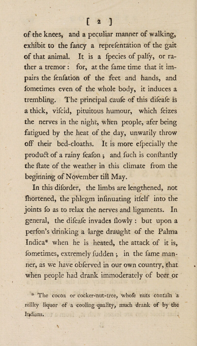 of the knees, and a peculiar manner of walking, exhibit to the fancy a representation of the gait of that animal. It is a ipecies of palfy, or ra¬ ther a tremor : for, at the fame time that it im¬ pairs the fenfation of the feet and hands, and fometimes even of the whole body, it induces a trembling. The principal caufe of this difeafe is a thick, vifcid, pituitous humour, which feizes the nerves in the night, when people, afer being fatigued by the heat of the day, unwarily throw off their bed-cloaths. It is more efpecially the product of a rainy feafon * and fuch is conilantly the ftate of the weather in this climate from the beginning of November till May. In this diforder, the limbs are lengthened, not Ihortened, the phlegm infinuating itfelf into the joints fo as to relax the nerves and ligaments. In general, the difeafe invades flowly : but upon a performs drinking a large draught of the Palma Indica* when he is heated, the attack of it is, fome times, extremely fudden ^ in the fame man¬ ner, as we have obferved in our own country, that when people had drank immoderately of beer or % The cocoa or cooker-nut-tree, whofe nuts contain a milky liquor of a cooling quality, much drank of by the Indians.