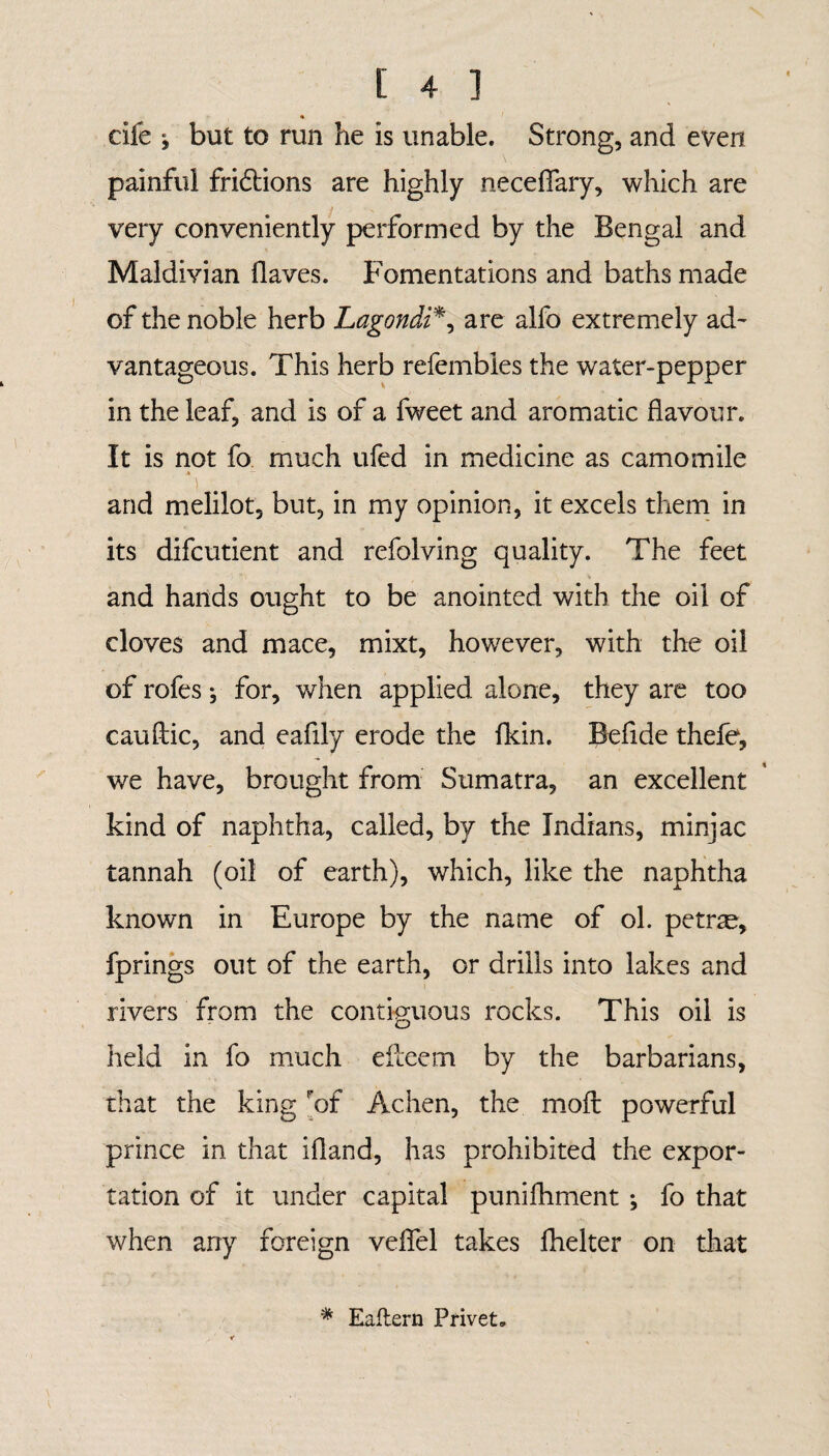 » die i but to run he is unable. Strong, and even painful fridions are highly neceflary, which are very conveniently performed by the Bengal and Maldivian Haves. Fomentations and baths made of the noble herb Lagondi*, are alfo extremely ad¬ vantageous. This herb refembles the water-pepper in the leaf, and is of a fweet and aromatic flavour. It is not fo much ufed in medicine as camomile and melilot, but, in my opinion, it excels them in its difcutient and refolving quality. The feet and hands ought to be anointed with the oil of cloves and mace, mixt, however, with the oil of rofes; for, when applied alone, they are too cauftic, and eaflly erode the flcin. Befide thefe, we have, brought from Sumatra, an excellent kind of naphtha, called, by the Indians, minjac tannah (oil of earth), which, like the naphtha known in Europe by the name of ol. petrse, fprings out of the earth, or drills into lakes and rivers from the contiguous rocks. This oil is held in fo much efteem by the barbarians, that the king Fof Achen, the moil powerful prince in that ifland, has prohibited the expor¬ tation of it under capital punifhment ; fo that when any foreign veflel takes fhelter on that * Eaftern Privet.