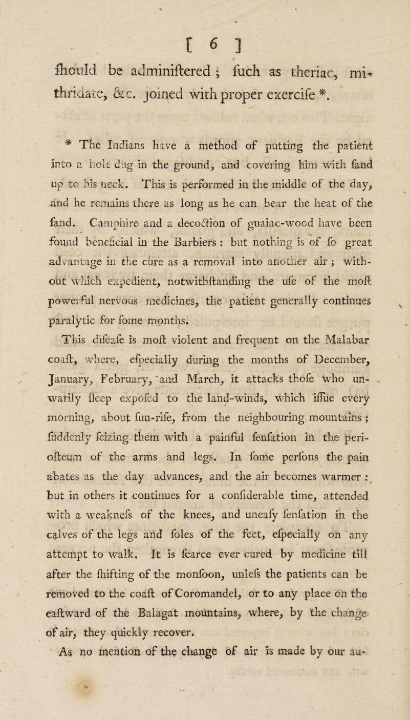 fhonld be adminiftered • fuch as thenac, mi* thridate, &c. joined with proper exercife *. # The Indians have a method of putting the patient into a hole dug in the ground, and covering him with fand up tc his neck. This is performed in the middle of the day, and he remains there as long as he can bear the heat of the fand. Camphire and a decoction of guaiac-wood have been found beneficial in the Barbiers : but nothing is of fo great advantage in the cure as a removal into another air ; with- out which expedient, notwithstanding the ufe of the molt powerful nervous medicines, the patient generally continues paralytic for foine months. This difeafe is moil violent and frequent on the Malabar eoaft, where, efbecially during the months of December, January, February,'and March, it attacks thofe who un- t warily deep expofed to the land-winds, which iiTue every morning, about fun-rife, from the neighbouring mountains; fuddenly feizing them writh a painful fenfation in the peri- odeum of the arms and legs. In fome perfons the pain abates as the day advances, and the air becomes warmer : but ill others it continues for a considerable time, attended i ... . . with a weaknefs of the knees, and uneafy fenfation in the calves of the legs and foies of the feet, efpecially on any attempt to walk. It is fcarce ever cured by medicine till after the Shifting of the monfoon, unlefs the patients can be removed to the eoaft of Coromandel, or to any place on the eadward of the Balagat mountains, where, by the change of air, they quickly recover. As no mention of the change of air is made by our au-