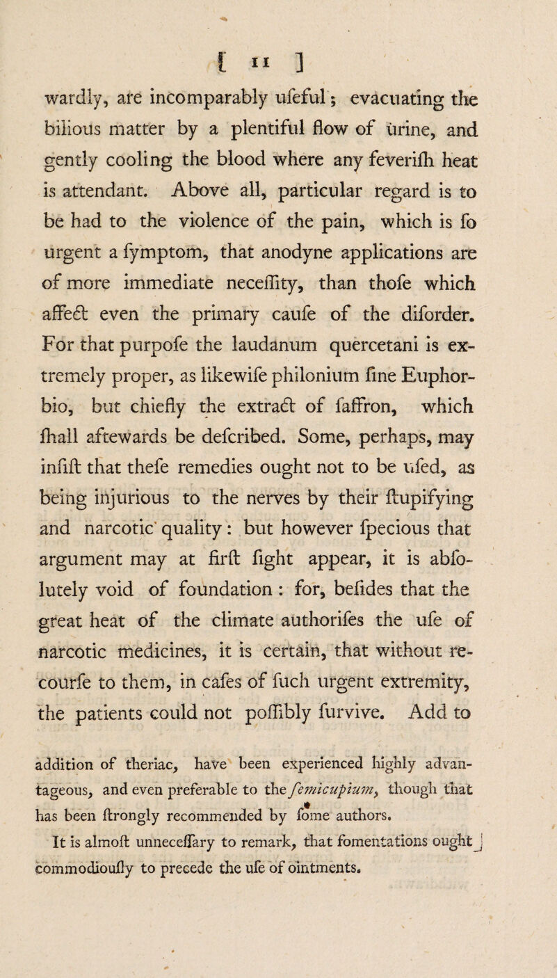 wardly, are incomparably ufeful; evacuating the bilious matter by a plentiful flow of urine, and gently cooling the blood where any feverifli heat is attendant. Above all, particular regard is to be had to the violence of the pain, which is fo urgent a fymptom, that anodyne applications are of more immediate neceflity, than thofe which affe£l even the primary caufe of the diforder. For that purpofe the laudanum quercetani is ex¬ tremely proper, as likewife philonium fine Euphor- bio, but chiefly the extradl of fafiron, which fhall aftewards be defcribed. Some, perhaps, may infill that thefe remedies ought not to be ufed, as being injurious to the nerves by their Aupifying and narcotic' quality : but however fpecious that argument may at fir ft fight appear, it is abfo- lutely void of foundation : for, befides that the great heat of the climate authorifes the ufe of narcotic medicines, it is certain, that without re- courfe to them, in cafes of filch urgent extremity, the patients could not poflibly furvive. Add to addition of theriac, have been experienced highly advan¬ tageous, and even preferable to xht fem.icupium, though that has been firongly recommended by fome authors. It is almoft unneceflary to remark, that fomentations ought j commodioufy to precede the ufe of ointments.