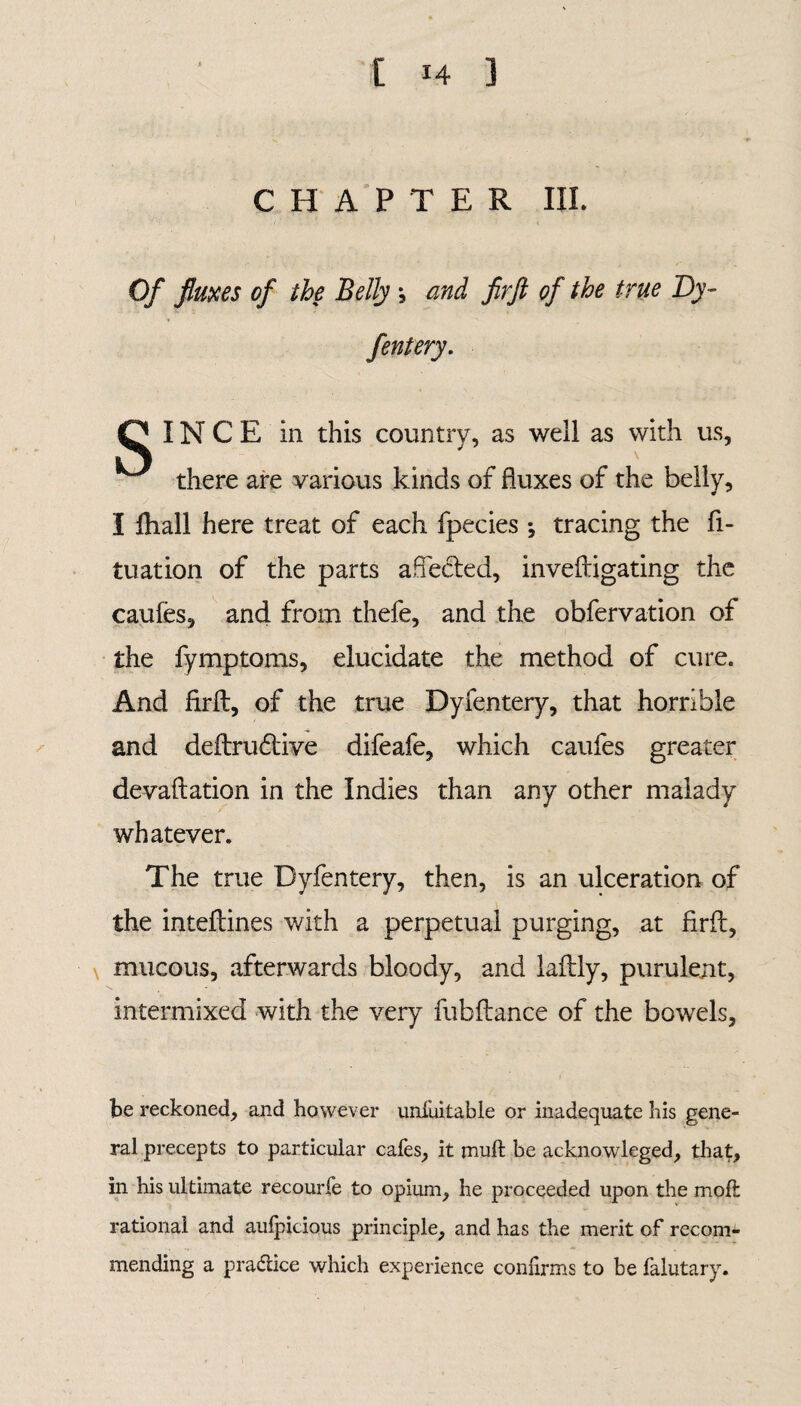 CHAPTER III. Of fluxes of the Belly ; and firft of the true By- fentery. Q INCE in this country, as well as with us, there are various kinds of fluxes of the belly, I fhall here treat of each fpecies ; tracing the fi- tuation of the parts affected, inveftigating the caufes, and from thefe, and the obfervation of the fymptoms, elucidate the method of cure. And firft, of the true Dyfentery, that horrible and deftrudtive difeafe, which caufes greater devaluation in the Indies than any other malady whatever. The true Dyfentery, then, is an ulceration of the inteftines with a perpetual purging, at firft, mucous, afterwards bloody, and laftly, purulent, intermixed with the very fubftance of the bowels, be reckoned, and however unfuitable or inadequate his gene¬ ral precepts to particular cafes, it mult be acknowleged, that, in his ultimate recourfe to opium, he proceeded upon tire mod: rational and aulpicious principle, and has the merit of recom¬ mending a practice which experience confirms to be falutary.