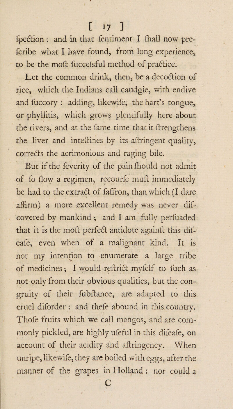 Ipedion : and in that fen timent I fhall now pre- fcribe what I have found, from long experience, to be the moil fuccefsful method of pradice. Let the common drink, then, be a decodion of rice, which the Indians call caudgie, with endive and fuccory : adding, likewife, the hart’s tongue, or phyllitis, which grows plentifully here about the rivers, and at the fame time that it flrengthens the liver and inteftines by its aftringent quality, correds the acrimonious and raging bile. But if the feverity of the pain fhould not admit of fo flow a regimen, recourfe mult immediately be had to the extrad of faffron, than which (I dare affirm) a more excellent remedy was never dik covered by mankind ; and I am fully perfuaded that it is the moil perfed antidote againit this dif- eafe, even when of a malignant kind. It is not my intention to enumerate a large tribe of medicines *, I would reftrid myfelf to fuch as not only from their obvious qualities, but the con¬ grui ty of their fubflance, are adapted to this cruel diforder : and thefe abound in this country. Thofe fruits which we call mangos, and are com¬ monly pickled, are highly ufeful in this difeafe, on account of their acidity and aftringency. When unripe, likewife, they are boiled with eggs, after the manner of the grapes in Holland ; nor could a