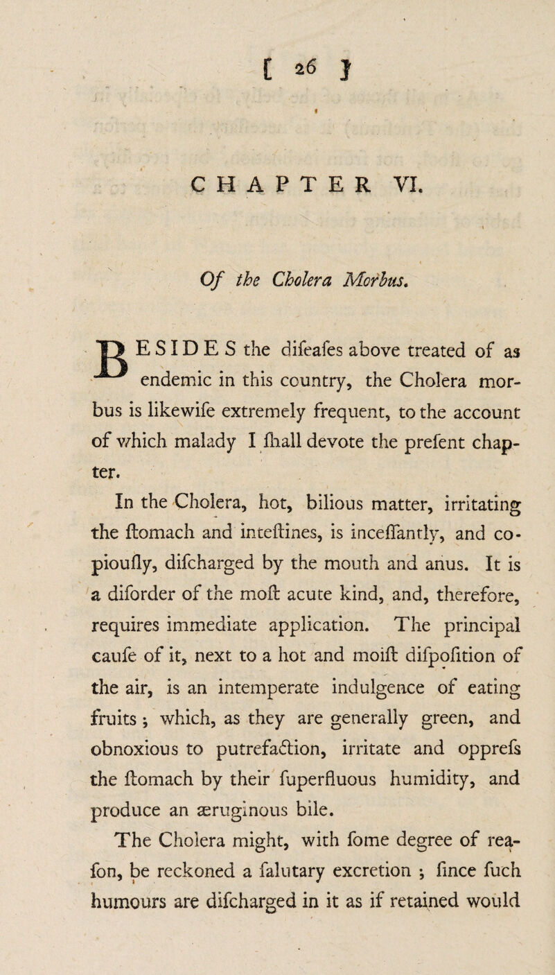 « CHAPTER VI. \ Of the Cholera Morhus. T> E SID E S the difeafes above treated of as endemic in this country, the Cholera mor¬ bus is likewife extremely frequent, to the account of which malady I fhall devote the prefent chap¬ ter. In the Cholera, hot, bilious matter, irritating the flomach and inteftines, is i nee ffantly, and co- pioully, difeharged by the mouth and anus. It is a diforder of the molt acute kind, and, therefore, requires immediate application. The principal caufe of it, next to a hot and moift difpofition of the air, is an intemperate indulgence of eating fruits ; which, as they are generally green, and obnoxious to putrefaction, irritate and opprefs the Itomach by their fuperfluous humidity, and produce an aeruginous bile. The Cholera might, with fome degree of rea- fon, be reckoned a falutary excretion •, fince fuch humours are difeharged in it as if retained would