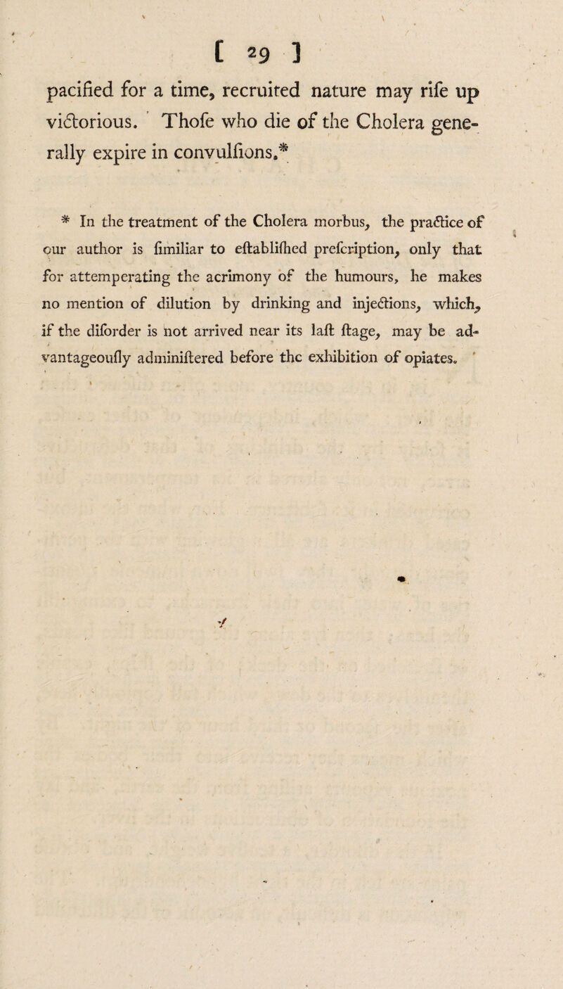 V [ 29 ] pacified for a time, recruited nature may rife up vi£torious. Thofe who die of the Cholera gene¬ rally expire in convulsions,* # » i , * In the treatment of the Cholera morbus, the practice of our author is fimiliar to eftablilhed prefcription, only that for attemperating the acrimony of the humours, he makes no mention of dilution by drinking and injections, which, if the diforder is not arrived near its laft ftage, may be ad- vantageoufly adminiftered before the exhibition of opiates»