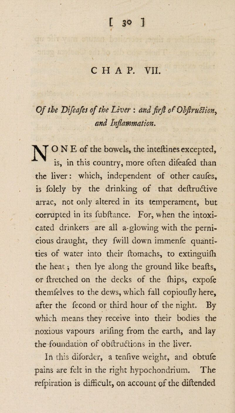 CHAP. VII. Of the Difeafes of the Liver : and firjl of ObftruIHon^ and Inflammation. O N E of the bowels, the inteftines excepted. is, in this country, more often difeafed than the liver: which, independent of other caufes, is folely by the drinking of that deftrudtive arrac, not only altered in its temperament, but corrupted in its fubftance. For, when the intoxi¬ cated drinkers are all a*glowing with the perni¬ cious draught, they fwill down immenfe quanti¬ ties of water into their ftomachs, to extinguifh the heat; then lye along the ground like beafts, or ftretched on the decks of the fhips, expofe themfelves to the dews, which fall copioufiy here, after the fecond or third hour of the night. By which means they receive into their bodies the noxious vapours arifmg from the earth, and lay the foundation of obftrudtions in the liver. In this diforder, a tenfive weight, and obtufe pains are felt in the right hypochondrium. The refpiration is difficult, on account of the diftended