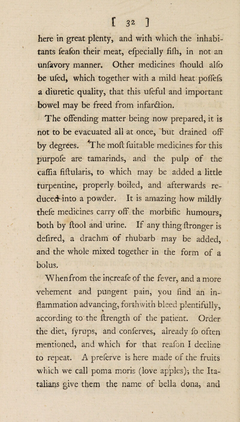 here in great plenty, and with which the inhabi¬ tants feafon their meat, efpecially filh, in not an unfavory manner. Other medicines fhould alfo be ufed, which together with a mild heat poffefs a diuretic quality, that this ufeful and important bowel may be freed from infar&ion. f The offending matter being now prepared, it is not to be evacuated ail at once, but drained off by degrees. ^The mod fuitable medicines for this purpofe are tamarinds, and the pulp of the caffia fiftuiaris, to which may be added a little turpentine, properly boiled, and afterwards re¬ duced into a powder. It is amazing how mildly thefe medicines carry off the morbific humours, both by ftool and urine. If any thing ftronger is defired, a drachm of rhubarb may be added, and the whole mixed together in the form of a bolus. When from the increafe of the fever, and a more vehement and pungent pain, you find an in¬ flammation advancing, forthwith bleed plentifully, according to the ftrength of the patient. Order the diet, fyrups, and conferves, already fo often mentioned, and which for that reafon 1 decline to repeat. A preferve is here made of the fruits which we call poma moris (love apples)*, the Ita- talians give them the name of bella dona, and