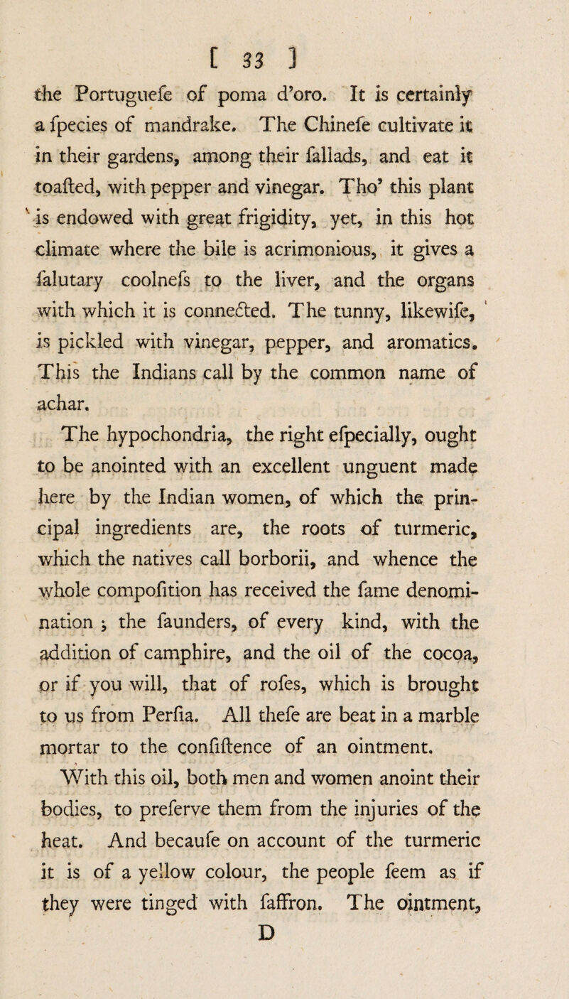the Portuguefe of poma d’oro. It is certainly a fpecies of mandrake. The Chinefe cultivate it in their gardens, among their faliads, and eat it toafted, with pepper and vinegar. Tho5 this plant ' is endowed with great frigidity, yet, in this hot climate where the bile is acrimonious, it gives a falutary coolnefs to the liver, and the organs with which it is conneded. The tunny, likewife, is pickled with vinegar, pepper, and aromatics. This the Indians call by the common name of achar. The hypochondria, the right efpecially, ought to be anointed with an excellent unguent made here by the Indian women, of which the prin¬ cipal ingredients are, the roots of turmeric, which the natives call borborii, and whence the whole compofition has received the fame denomi¬ nation ; the faunders, of every kind, with the addition of camphire, and the oil of the cocoa, or if you will, that of rofes, which is brought to us from Perlia. All thefe are beat in a marble mortar to the confidence of an ointment. * r, With this oil, both men and women anoint their bodies, to preferve them from the injuries of the heat. And becaufe on account of the turmeric it is of a yellow colour, the people feem as if they were tinged with faffron. The ointment, D