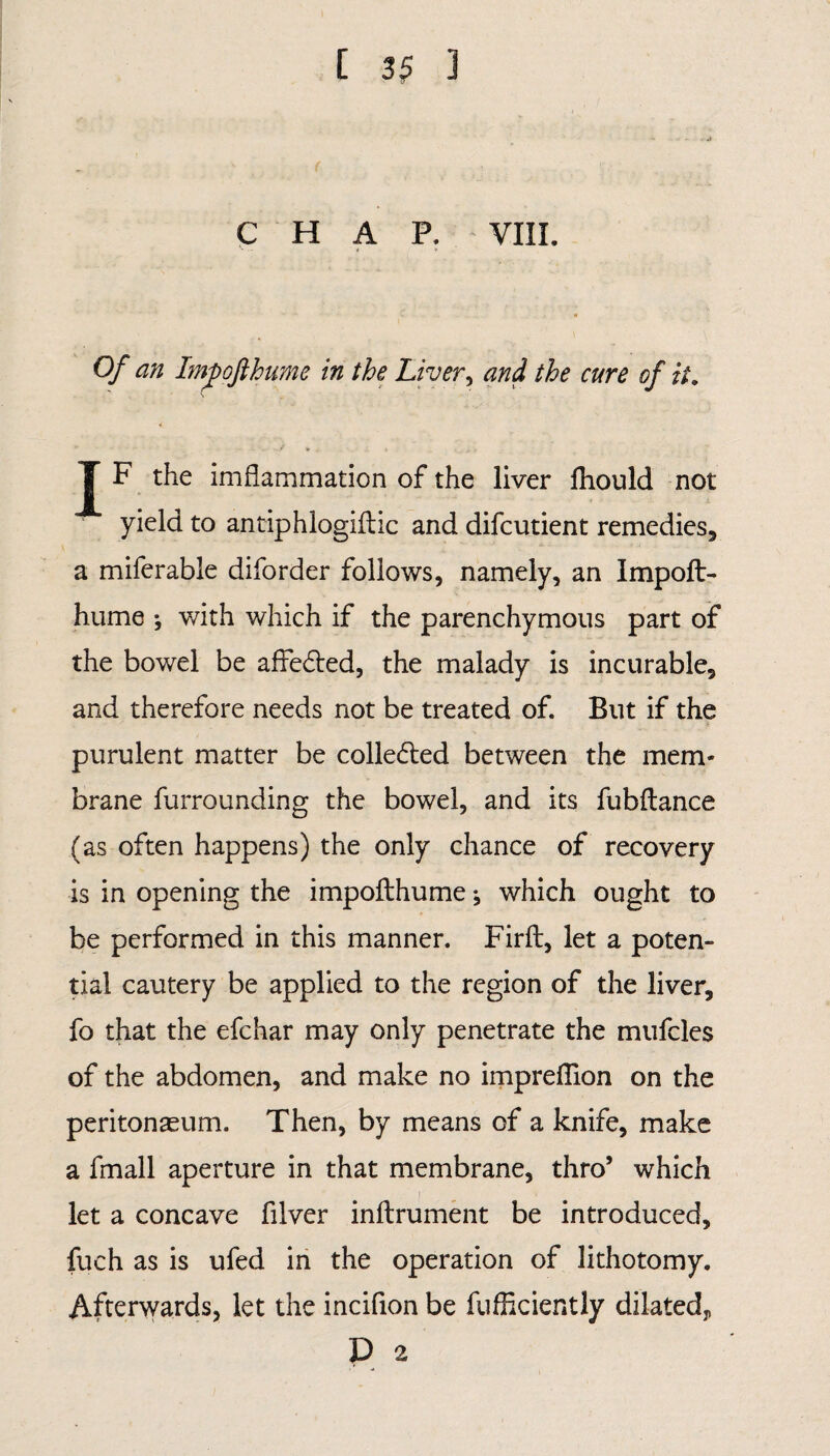 CHAP. VIII. Of an ImpoJlhume in the Liver, and the cure of it. c J F the imflammation of the liver fhould not yield to antiphlogiilic and difcutient remedies, a miferable diforder follows, namely, an Impoft- hume j with which if the parenchymous part of the bowel be affected, the malady is incurable, and therefore needs not be treated of. But if the purulent matter be collected between the mem¬ brane furrounding the bowel, and its fubftance (as often happens) the only chance of recovery is in opening the impofthume; which ought to be performed in this manner. Firft, let a poten¬ tial cautery be applied to the region of the liver, fo that the efchar may only penetrate the mufcles of the abdomen, and make no impreflion on the peritonaeum. Then, by means of a knife, make a fmall aperture in that membrane, thro’ which let a concave filver inftrument be introduced, fuch as is ufed in the operation of lithotomy. Afterwards, let the incifion be fufficiently dilated^ D 2