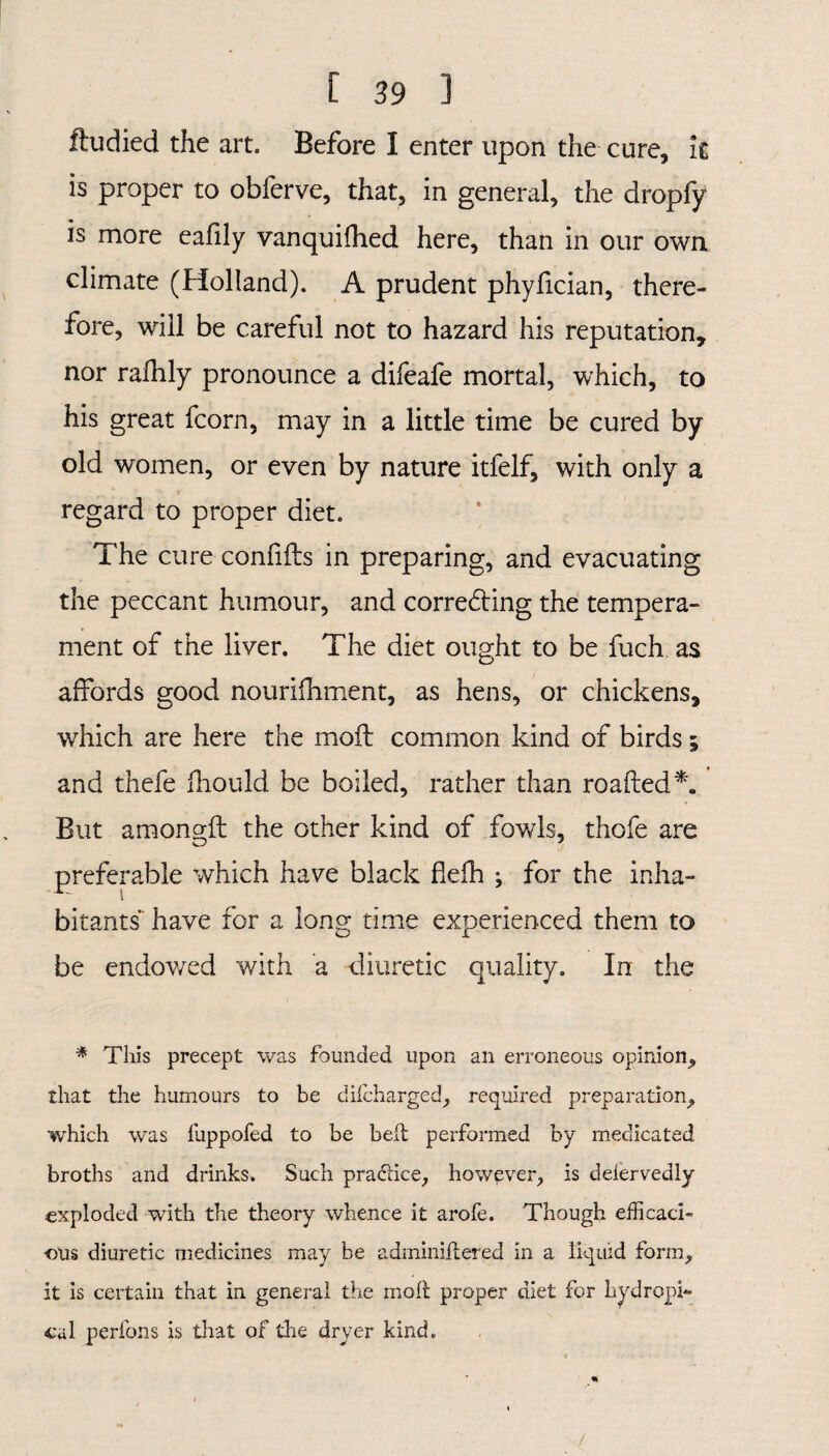 ftudied the art. Before I enter upon the cure, it is proper to obferve, that, in general, the dropfy is more eafily vanquifhed here, than in our own climate (Holland). A prudent phyfician, there¬ fore, will be careful not to hazard his reputation, nor rafhly pronounce a difeafe mortal, which, to his great fcorn, may in a little time be cured by old women, or even by nature itfelf, with only a s r . regard to proper diet. The cure confifts in preparing, and evacuating the peccant humour, and correcting the tempera¬ ment of the liver. The diet ought to be fuch, as affords good nourifhment, as hens, or chickens, which are here the moil common kind of birds; and thefe fhould be boiled, rather than roafted*. But amongft the other kind of fowls, thofe are preferable which have black flefh ; for the inha¬ bitants have for a long time experienced them to be endowed with a diuretic quality. In the * This precept was founded upon an erroneous opinion, that the humours to be difcharged, required preparation, which was luppofed to be belt performed by medicated broths and drinks. Such practice, however, is defervedly •exploded with the theory whence it arofe. Though efficaci¬ ous diuretic medicines may be adminiflered in a liquid form, it is certain that in general the mod; proper diet for hydropi- cal perfons is that of the dryer kind.