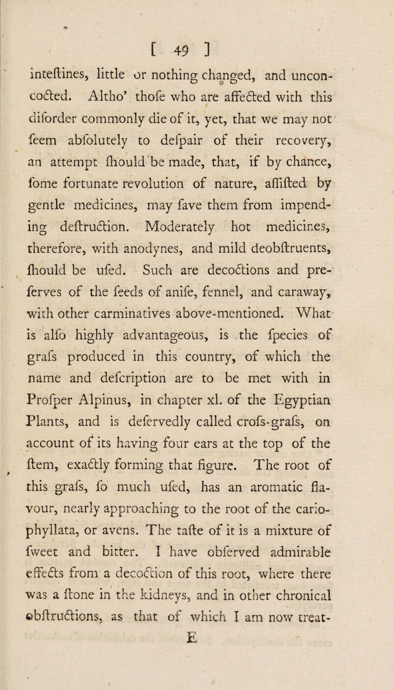 4» # [ 49 ] inteftines, little or nothing changed, and uncon- codied* Altho’ thofe who are affedted with this diforder commonly die of it, yet, that we may not feem abfolutely to defpair of their recovery, an attempt fhould be made, that, if by chance, fome fortunate revolution of nature, affifted by gentle medicines, may fave them from impend¬ ing deftrudtion. Moderately hot medicines, therefore, with anodynes, and mild deobftruents, fhould be ufed. Such are decodtions and pre- ferves of the feeds of anife, fennel, and caraway, with other carminatives above-mentioned. What is alfo highly advantageous, is the fpecies of grafs produced in this country, of which the name and defcription are to be met with in Profper Alpinus, in chapter xl. of the Egyptian Plants, and is defervedly called crofs-grafs, on account of its having four ears at the top of the Item, exadtly forming that figure. The root of / this grafs, fo much ufed, has an aromatic fla¬ vour, nearly approaching to the root of the cario- phyllata, or avens. The tafte of it is a mixture of fweet and bitter. I have obferved admirable effedfs from a decodlion of this root, where there was a flone in the kidneys, and in other chronical ©bftrudlions, as that of which I am now treat- E