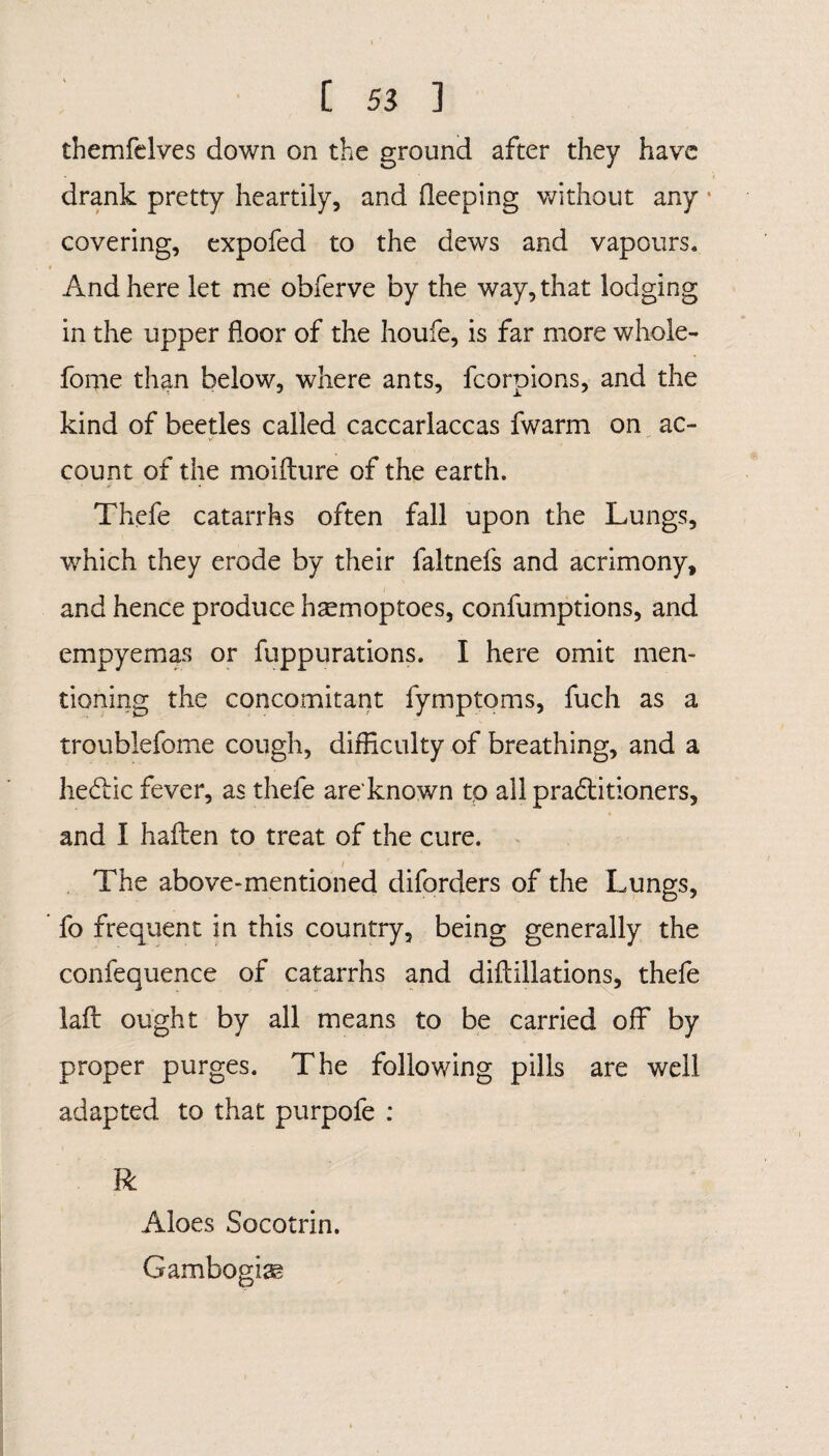 themfelves down on the ground after they have drank pretty heartily, and deeping without any • covering, expofed to the dews and vapours. And here let me obferve by the way, that lodging in the upper floor of the houfe, is far more whole- fome than below, where ants, fcorpions, and the kind of beetles called caccarlaccas fwarm on ac¬ count of the moifture of the earth. Thefe catarrhs often fall upon the Lungs, which they erode by their faltnefs and acrimony, and hence produce h^moptoes, confumptions, and empyemas or fuppurations. I here omit men¬ tioning the concomitant fymptoms, fuch as a troublefome cough, difficulty of breathing, and a he6lic fever, as thefe are'known to all pradlitioners, and I haffen to treat of the cure. The above-mentioned diforders of the Lungs, fo frequent in this country, being generally the confequence of catarrhs and diflillations, thefe laft ought by all means to be carried off by proper purges. The following pills are well adapted to that purpofe : R Aloes Socotrin. Gambogiag