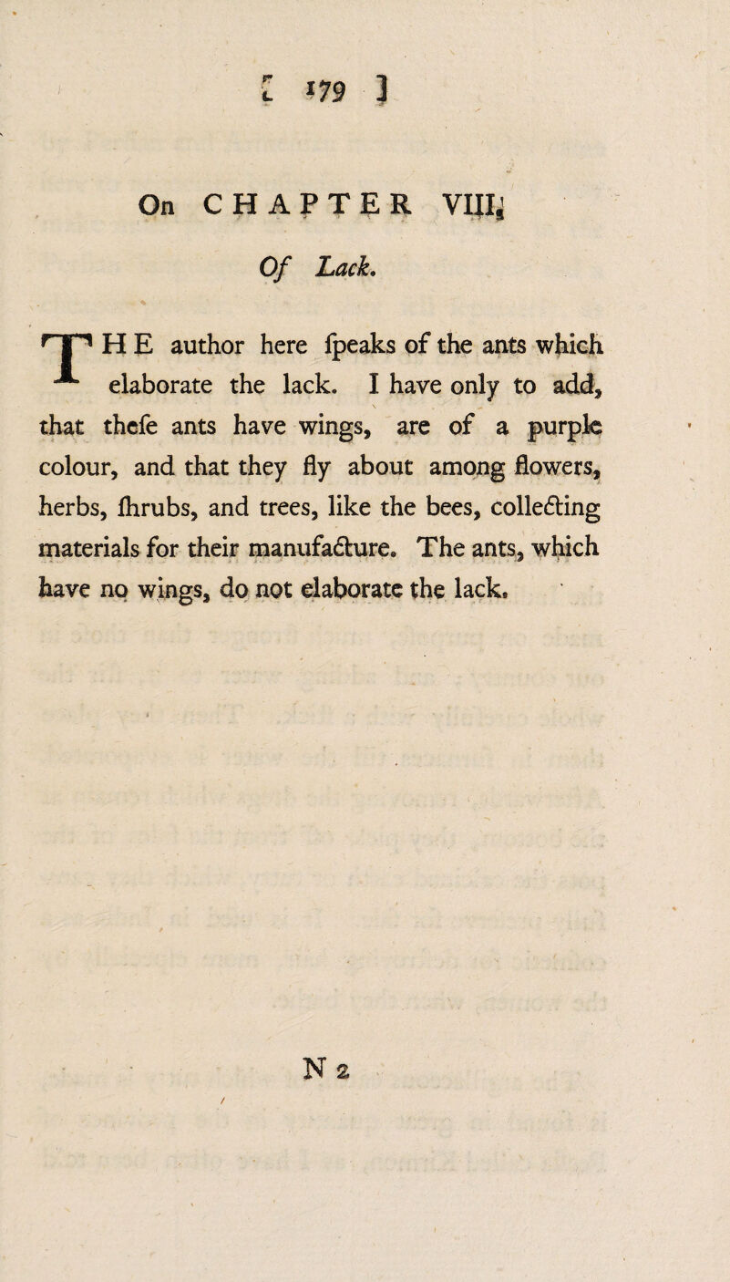 On CHAPTER VIIIJ Of Lack. H E author here Ipeaks of the ants which elaborate the lack. I have only to add, that thefe ants have wings, are of a purple colour, and that they fly about among flowers, herbs, flirubs, and trees, like the bees, colledting materials for their manufacture. The ants, which have no wings, do not elaborate the lack.