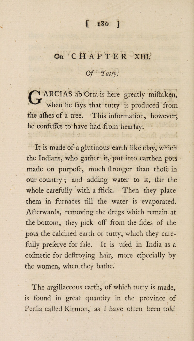On CHAPTER XIII; * y. s - Of 'Tutty. * f «* . • ARCIAS ab Orta is here greatly miflaken, when he fays that tutty is produced from the afhes of a tree. This information, however, he confelles to have had from hearfay. It is made of a glutinous earth like clay, which the Indians, who gather it, put into earthen pots made on purpofe, much ftronger than thofe in our country *, and adding water to it, flir the whole carefully with a flick. Then they place them in furnaces till the water is evaporated. Afterwards, removing the dregs which remain at the bottom, they pick off from the fides of the pots the calcined earth or tutty, which they care¬ fully prelerve for fale. It is ufed in India as a cofmetic for deflroying hair, more especially by the women, when they bathe. The argillaceous earth, of which tutty is made, is found in great quantity in the province of Perfia called Kirmon, as I have often been told