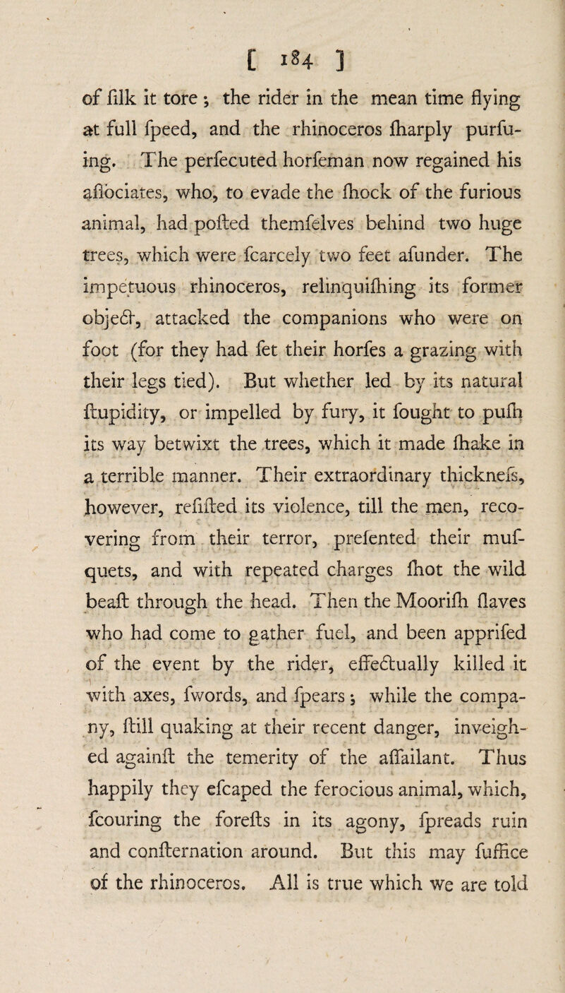 of filk it tore ; the rider in the mean time flying at full fpeed, and the rhinoceros jfharply purfu- ing. The perfecuted horfeman now regained his aflbciates, who, to evade the fhock of the furious animal, had polled themfelves behind two huge trees, which were fcarcely two feet afunder. The impetuous rhinoceros, relinquifhing its former objeCt, attacked the companions who were on foot (for they had fet their horfes a grazing with their legs tied). But whether led by its natural flupidity, or impelled by fury, it fought to puih its way betwixt the trees, which it made fhake in a terrible manner. Their extraordinary thickneis, however, refilled its violence, till the men, reco¬ vering from their terror, prefented their muf- quets, and with repeated charges fhot the wflld beafl through the head. Then the Moorifh flaves who had come to gather fuel, and been apprifed of the event by the rider, effectually killed it with axes, fwords, and fpears * while the compa¬ ny, ftill quaking at their recent danger, inveigh¬ ed againfl the temerity of the aflailant. Thus happily they efcaped the ferocious animal, which, fcouring the foreils in its agony, fpreads ruin and conflernation around. But this may fuflice of the rhinoceros. All is true which we are told