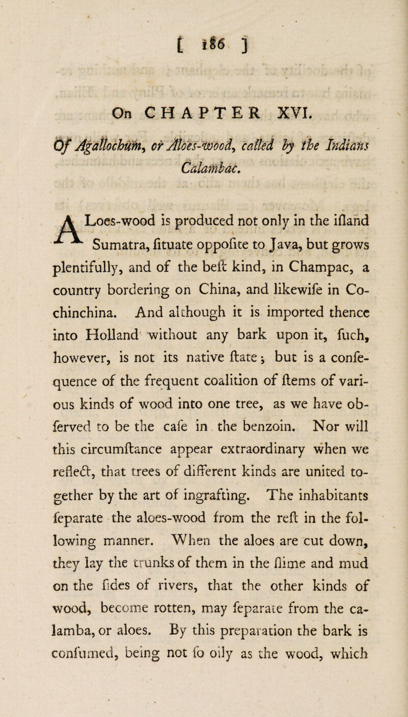 On CHAPTER XVI. Of Agallochum, cr Atoes-wocd, called by the Indians Caiambac, ALoes-wood is produced not only in the ifland ■ Sumatra, fituate oppofite to Java, but grows plentifully, and of the belt kind, in Champac, a country bordering on China, and likewife in Co- chinchina. And although it is imported thence into Holland without any bark upon it, fuch, however, is not its native ftate; but is a confe- quence of the frequent coalition of Hems of vari¬ ous kinds of wood into one tree, as we have ob- ferved to be the cafe in the benzoin. Nor will this circumftance appear extraordinary when we refledt, that trees of different kinds are united to¬ gether by the art of ingrafting. The inhabitants feparate the aloes-wood from the reft in the fol¬ lowing manner. When the aloes are cut down, they lay the trunks of them in the flime and mud on the fides of rivers, that the other kinds of wood, become rotten, may feparate from the ca- lamba, or aloes. By this preparation the bark is confumed, being not fo oily as the wood, which