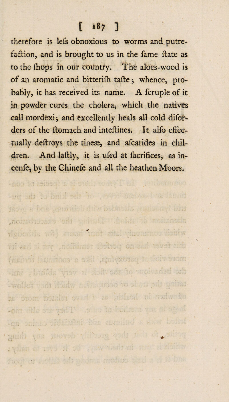 [ tty ] therefore is lefs obnoxious to worms and putre¬ faction, and is brought to us in the fame ftate as to the (hops in our country. The aloes-wood is of an aromatic and bitterifh tafte; whence, pro¬ bably, it has received its name. A fcruple of it in powder cures the cholera, which the natives call mordexij and excellently heals all cold difor- ders of the ftomach and inteftines. It alfo effec¬ tually deftroys the tines, and afcarides in chil¬ dren. And laftly, it is ufed at facrifices, as in- cenfe, by the Chinefe and all the heathen Moors.