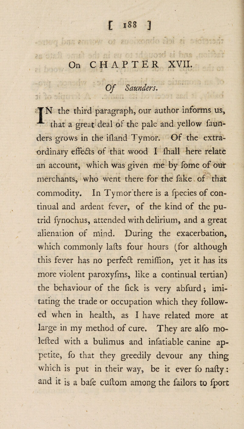 On CHAPTER XVII. *' £ 4 . . • •' * - 1 1 * ' * • ’ Of Saunders. J ■ . • *  i • YN the third paragraph, our author informs us, that a great deal of the pale and yellow faun- ders grows in the illand Tymor. Of the extra¬ ordinary effects of that wood I fhall here relate an account, which was given me by fome of our merchants, who went there for the fake of that commodity. In Tymor there is a fpecies of con¬ tinual and ardent fever, of the kind of the pu¬ trid fynochus, attended with delirium, and a great alienation of mind. During the exacerbation, which commonly lafts four hours (for although this fever has no perfeci remiffion, yet it has its more violent paroxyfms, like a continual tertian) the behaviour of the Tick is very abfurd; imi¬ tating the trade or occupation which they follow¬ ed when in health, as I have related more at large in my method of cure. They are alfo mo- kited with a bulimus and infatiable canine ap¬ petite, fo that they greedily devour any thing which is put in their way, be it ever fo nafty: and it is a bafe cuftom among the failors to fport