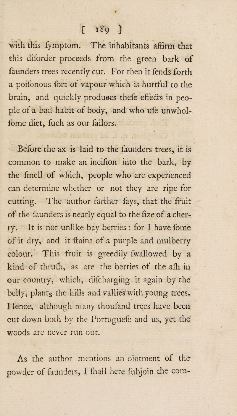 with this fymptom. The inhabitants affirm that this diforder proceeds from the green bark of faunders trees recently cut. For then it fends forth a poifonous fort of vapour which is hurtful to the brain, and quickly produces thefe effects in peo- pie of a bad habit of body, and who ufe unwhol- fome diet, fuch as our failors. Before the ax is laid to the faunders trees, it is common to make an incifion into the bark, by the fmell of which, people who are experienced can determine whether or not they are ripe for cutting. The author farther fays, that the fruit of the faunders is nearly equal to the lize of a cher¬ ry. It is not unlike bay berries: for I have fome of it dry, and it ftainn of a purple and mulberry colour. This fruit is greedily fwalJowed by a kind of thru Oh, as are the berries of the afli in our country, which, difcharging it again by the belly, plants the hills and vallies with young trees» Hence, although many thoufand trees have been cut down both by the Portuguefe and us, yet the, woods are never run out. As the author mentions an ointment of the powder of faunders, I fhall here fubjoin the com-