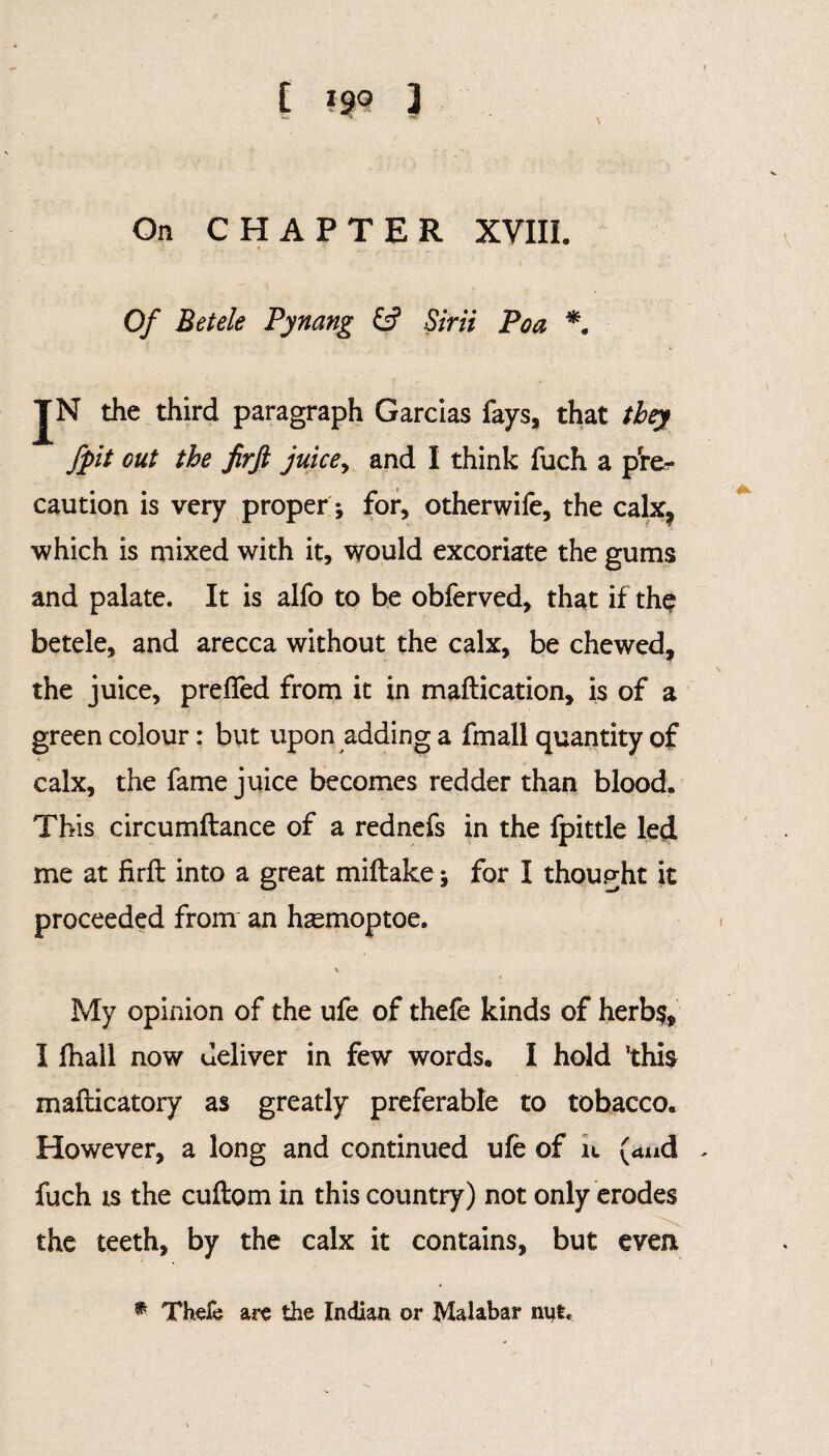 On CHAPTER XVIII. Of Betele Pynang Sirii Poa JN the third paragraph Garcias fays, that they fpit out the firft juice, and I think fuch a pre¬ caution is very proper for, otherwife, the calx? which is mixed with it, would excoriate the gums and palate. It is alfo to be obferved, that if the betele, and arecca without the calx, be chewed, the juice, preifed from it in maftication, is of a green colour: but upon adding a fmall quantity of calx, the fame juice becomes redder than blood. This circumftance of a rednefs in the fpittle led me at firft into a great miftake; for I thought it proceeded from an hsemoptoe. \ My opinion of the ufe of thefe kinds of herb$, I fhall now deliver in few words. I hold ’this mafticatory as greatly preferable to tobacco. However, a long and continued ufe of it (and . fuch is the cuftom in this country) not only erodes the teeth, by the calx it contains, but even * Thefe are the Indian or Malabar nut.