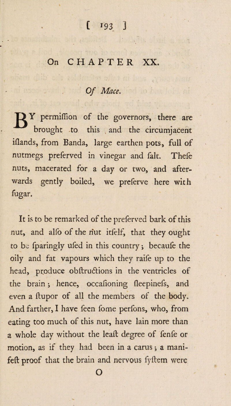 C J93 J On CHAPTER XX. Of Mace. j^Y permiffion of the governors, there are brought -to this , and the circumjacent iflands, from Banda, large earthen pots, full of nutmegs preferved in vinegar and fait. Thefe nuts, macerated for a day or two, and after¬ wards gently boiled, we preferve here with fugan It is to be remarked of the preferved bark of this nut, and alfo of the nut itfelf, that they ought to be fparingly ufed in this country; becaufe the oily and fat vapours which they raife up to the head, produce obdru&ions in the ventricles of the brain j hence, occafioning fleepinefs, and even a (lupor of all the members of the body. And farther, I have feen fome perfons, who, from eating too much of this nut, have lain more than a whole day without the lead degree of fenfe or motion, as if they had been in a carus; a mani» fed proof that the brain and nervous fydem were O